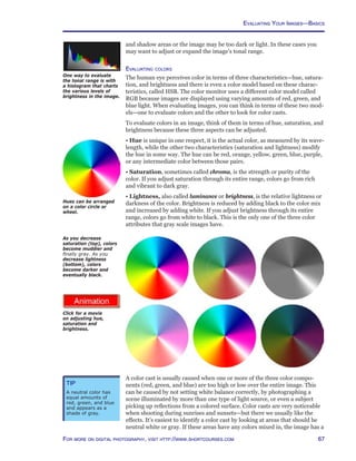 67For more on digital photography, visit http://www.shortcourses.com
One way to evaluate
the tonal range is with
a histogram that charts
the various levels of
brightness in the image.
http://www.photocourse.com/itext/hue/
and shadow areas or the image may be too dark or light. In these cases you
may want to adjust or expand the image’s tonal range.
Evaluating colors
The human eye perceives color in terms of three characteristics—hue, satura-
tion, and brightness and there is even a color model based on these charac-
teristics, called HSB. The color monitor uses a different color model called
RGB because images are displayed using varying amounts of red, green, and
blue light. When evaluating images, you can think in terms of these two mod-
els—one to evaluate colors and the other to look for color casts.
To evaluate colors in an image, think of them in terms of hue, saturation, and
brightness because these three aspects can be adjusted.
• Hue is unique in one respect, it is the actual color, as measured by its wave-
length, while the other two characteristics (saturation and lightness) modify
the hue in some way. The hue can be red, orange, yellow, green, blue, purple,
or any intermediate color between those pairs.
• Saturation, sometimes called chroma, is the strength or purity of the
color. If you adjust saturation through its entire range, colors go from rich
and vibrant to dark gray.
• Lightness, also called luminance or brightness, is the relative lightness or
darkness of the color. Brightness is reduced by adding black to the color mix
and increased by adding white. If you adjust brightness through its entire
range, colors go from white to black. This is the only one of the three color
attributes that gray scale images have.
As you decrease
saturation (top), colors
become muddier and
finally gray. As you
decrease lightness
(bottom), colors
become darker and
eventually black.
Hues can be arranged
on a color circle or
wheel.
A color cast is usually caused when one or more of the three color compo-
nents (red, green, and blue) are too high or low over the entire image. This
can be caused by not setting white balance correctly, by photographing a
scene illuminated by more than one type of light source, or even a subject
picking up reflections from a colored surface. Color casts are very noticeable
when shooting during sunrises and sunsets—but there we usually like the
effects. It’s easiest to identify a color cast by looking at areas that should be
neutral white or gray. If these areas have any colors mixed in, the image has a
Tip
A neutral color has
equal amounts of
red, green, and blue
and appears as a
shade of gray.
Click for a movie
on adjusting hue,
saturation and
brightness.
Evaluating Your Images—Basics
 