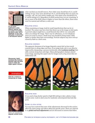 Chapter 2. Digital Workflow
68 For more on textbooks in digital photography, visit http://www.photocourse.com
http://www.photocourse.com/itext/sharpen/
color cast that you should remove. Pure white areas should have R, G, and B
settings of 255. Gray areas should have R, G, and B settings that are equal, for
example, 128, 128, and 128 for middle gray. Pure black areas should have R,
G, and B settings of 0. Regardless of which neutral tone you are examining, if
one or more of the RGB values is higher or lower than the others, these tones
won’t be neutral and will have a color cast.
Evaluating details
When examining an image, look for small imperfections that can be re-
touched. The sensor may have dust that shows up on the image as dark spots.
A portrait subject might have a small blemish that will be very noticeable
when you enlarge the image. There may be reflections, or even telephone
wires you want to remove. Small areas may benefit by being made a little
lighter or darker than their surroundings. Portrait subjects may have red-eye
caused by flash in a dark room.
Evaluating sharpness
The apparent sharpness of an image depends a great deal on how much
contrast there is along edges and lines. If an image looks soft, it can often be
improved by sharpening, a process (technically called unsharp masking) that
adds contrast along lines and edges. Many photographers sharpen almost
every image, ignoring this aspect only for images such as fog scenes that are
deliberately soft.
Sharpening (right)
increases the contrast
between light and dark
areas to make the
edges appear sharper.
Evaluating noise
If you used a long shutter speed or high ISO setting to take a photo, it may
contain noise. Look in dark areas for randomly colored pixels that look like
grain.
Global vs local editing
You may have noticed that some of the adjustments discussed in this section
affect the entire image and others affect just specific areas. These are referred
to as global and local adjustments and are discussed in sections that follow.
Noise can significantly
degrade smooth tones.
As you point
Lightroom’s white
balance selector tool
at a pixel in an image,
the pixel’s color mix is
displayed. If you click
that pixel, it and all like
it will become neutral.
Click for a movie on
sharpening an image.
 