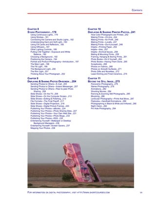 vii
Contents
Chapter 8
Studio Photography...178
Using Continuous Lights...179
Using Strobes...181
Connecting the Camera and Studio Lights...182
Understanding Hard and Soft Light...183
Using Fill Cards and Reflectors...185
Using Diffusers...187
Other Lighting Controls...189
Putting it All Together—Exposure and White
Balance...190
Choosing a Background...192
Positioning the Camera...194
Portrait and Product Photography—Introduction...197
The Main Light...198
The Fill Light...199
The Background Light...200
The Rim Light...201
Thinking About Your Photograph...202
Chapter 9
Displaying  Sharing Photos On-screen ...204
Sending Photos to Others—E-mail...205
Sending Photos to Others—Instant Messenger...207
Sending Photos to Others—Peer-to-peer Photo
Sharing...208
Slide Shows—On the TV...209
Slide Shows—On the Computer Screen...212
Slide Shows—Editing  Polishing...213
File Formats—The Final Payoff...217
Slide Shows—Digital Projectors...218
Slide Shows—Digital Picture Frames...220
Publishing Your Photos—eBooks...224
Publishing Your Photos—Photo Sharing Sites...227
Publishing Your Photos—Your Own Web Site...231
Publishing Your Photos—Photo Blogs...233
Publishing Your Photos—RSS...235
Entertaining Yourself—Wallpaper or Desktop
Background Managers...236
Entertaining Yourself—Screen Savers...237
Mapping Your Photos...238
Chapter 10
Displaying  Sharing Printed Photos...241
How Color Photographs are Printed...242
Making Prints—On-line...244
Making Prints—for Profit...246
Making Prints—Locally...247
Making Prints—Do-it-yourself...248
Inkjets—Printing Paper...252
Inkjets—Inks...257
Inkjets—Archival Issues...258
Mating  Mounting Prints...259
Framing, Hanging  Storing Prints...261
Photo Books—Do It Yourself...263
Photo Books—Having Them Done...265
Scrapbooks...268
Photos on Fabrics...269
Photos on Smooth Surfaces...271
Photo Gifts and Novelties...272
Laser-Etching and Fired Ceramics...274
Chapter 11
Beyond the Still Image...275
Panoramic Photography...276
Stereo Photography...279
Animations...282
Shooting Movies...284
Panning  Zooming Still Photographs...285
Morphing...286
Lenticular Photography—Prints that Move...287
Flipbooks—Handheld Animations...289
Photographing in Black  White and Infrared...290
Night Vision...292
Pin Hole Photography...294
For information on digital photography, visit http://www.shortcourses.com
 