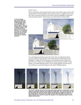 71For more on digital photography, visit http://www.shortcourses.com
Evaluating Your Images—Histograms
This series of photos was taken one stop apart using exposure compensation. As the
exposure increased, pixels on the histogram shifted right. You can tell from the way
the fan blades blur that the shutter speed was changed to change the exposure. In
the image where it was faster, the image is darker and the blades are frozen. As
slower speeds were used to increase the exposure, the images get lighter and the
blades more blurred.
In the top image
you can tell from the
histogram that some
of the highlight pixels
are pure white and
hence clipped. There is
nothing you can do later
to display details in the
area of these pixels.
However, if you reshoot
the scene at a different
exposure you can shift
the pixels to the left
and avoid the clipping
(bottom).
Clipped pixels
When a histogram shows pixels at the extreme ends of the range, in the 0 and
255 positions, it means details in those tones are lost or “clipped” in your im-
age. These extremes should be reserved for specular highlights (reflections)
and small dark shadows. When large areas lack detail an image suffers.
To avoid clipping and better place the tonal values in subsequent shots,
you use exposure compensation. Increasing exposure shifts pixels to the
highlight, or right end of the histogram. Decreasing exposure shifts them
the other way. Unless you are deliberately trying to get pure whites or pure
blacks, you should shift the pixels if any are being clipped. This then gives
you a chance to correct the image in your photo-editing program.
 