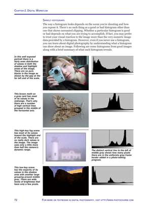 Chapter 2. Digital Workflow
72 For more on textbooks in digital photography, visit http://www.photocourse.com
This low-key scene
has the majority of its
values in the shadow
area with another large
grouping around middle
gray. There are wide
levels of brightness that
have only a few pixels.
This brown moth on
a gray card has most
of its values in the
midrange. That’s why
there are a number
of high vertical lines
grouped in the middle of
the horizontal axis.
This high-key fog scene
has most of its values
toward the highlight end
of the scale. There are
no really dark values in
the image. The image
uses only a little more
than half the camera’s
dynamic range.
In this well exposed
portrait there is a
fairly even distribution
of values in both the
shadow and highlight
areas of the image.
There are no pure
blacks in the image as
shown by the gap at the
far left end of the scale.
The distinct vertical line to the left of
middle gray shows how many pixels
there are in the uniformly gray frame
border added in a photo-editing
program.
Sample histograms
The way a histogram looks depends on the scene you’re shooting and how
you expose it. There’s no such thing as a good or bad histogram other than
one that shows unwanted clipping. Whether a particular histogram is good
or bad depends on what you are trying to accomplish. If fact, you may prefer
to trust your visual reaction to the image more than the very numeric image
data provided by a histogram. However, even if you never use a histogram,
you can learn about digital photography by understanding what a histogram
can show about an image. Following are some histograms from good images
along with a brief summary of what each histogram reveals.
 