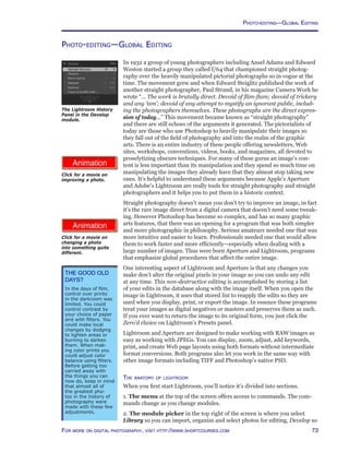 73For more on digital photography, visit http://www.shortcourses.com
http://www.photocourse.com/itext/editreality/
http://www.photocourse.com/itext/editimprove/
Photo-editing—Global Editing
In 1932 a group of young photographers including Ansel Adams and Edward
Weston started a group they called f/64 that championed straight photog-
raphy over the heavily manipulated pictorial photographs so in vogue at the
time. The movement grew and when Edward Steiglitz published the work of
another straight photographer, Paul Strand, in his magazine Camera Work he
wrote “... The work is brutally direct. Devoid of flim-flam; devoid of trickery
and any ‘ism’; devoid of any attempt to mystify an ignorant public, includ-
ing the photographers themselves. These photographs are the direct expres-
sion of today...” This movement became known as “straight photography”
and there are still echoes of the arguments it generated. The pictorialists of
today are those who use Photoshop to heavily manipulate their images so
they fall out of the field of photography and into the realm of the graphic
arts. There is an entire industry of these people offering newsletters, Web
sites, workshops, conventions, videos, books, and magazines, all devoted to
proselytizing obscure techniques. For many of these gurus an image’s con-
tent is less important than its manipulation and they spend so much time on
manipulating the images they already have that they almost stop taking new
ones. It’s helpful to understand these arguments because Apple’s Aperture
and Adobe’s Lightroom are really tools for straight photography and straight
photographers and it helps you to put them in a historic context.
Straight photography doesn’t mean you don’t try to improve an image, in fact
it’s the rare image direct from a digital camera that doesn’t need some tweak-
ing. However Photoshop has become so complex, and has so many graphic
arts features, that there was an opening for a program that was both simpler
and more photographic in philosophy. Serious amateurs needed one that was
more intuitive and easier to learn. Professionals needed one that would allow
them to work faster and more efficiently—especially when dealing with a
large number of images. Thus were born Aperture and Lightroom, programs
that emphasize global procedures that affect the entire image.
One interesting aspect of Lightroom and Aperture is that any changes you
make don’t alter the original pixels in your image so you can undo any edit
at any time. This non-destructive editing is accomplished by storing a list
of your edits in the database along with the image itself. When you open the
image in Lightroom, it uses that stored list to reapply the edits so they are
used when you display, print, or export the image. In essence these programs
treat your images as digital negatives or masters and preserves them as such.
If you ever want to return the image to its original form, you just click the
Zero’d choice on Lightroom’s Presets panel.
Lightroom and Aperture are designed to make working with RAW images as
easy as working with JPEGs. You can display, zoom, adjust, add keywords,
print, and create Web page layouts using both formats without intermediate
format conversions. Both programs also let you work in the same way with
other image formats including TIFF and Photoshop’s native PSD.
The anatomy of lightroom
When you first start Lightroom, you’ll notice it’s divided into sections.
1. The menu at the top of the screen offers access to commands. The com-
mands change as you change modules.
2. The module picker in the top right of the screen is where you select
Library so you can import, organize and select photos for editing, Develop so
The Lightroom History
Panel in the Develop
module.
The Good Old
Days?
In the days of film,
control over prints
in the darkroom was
limited. You could
control contrast by
your choice of paper
and with filters. You
could make local
changes by dodging
to lighten areas or
burning to darken
them. When mak-
ing color prints you
could adjust color
balance using filters.
Before getting too
carried away with
the things you can
now do, keep in mind
that almost all of
the greatest pho-
tos in the history of
photography were
made with these few
adjustments.
Click for a movie on
improving a photo.
Click for a movie on
changing a photo
into something quite
different.
Photo-editing—Global Editing
 
