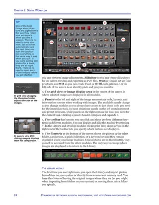 Chapter 2. Digital Workflow
74 For more on textbooks in digital photography, visit http://www.photocourse.com
you can perform image adjustments, Slideshow so you can create slideshows
for on-screen viewing and exporting as PDF files, Print so you can set up your
printouts, and Web so you can create Flash or HTML web galleries. On the
left side of the screen is an identity plate and progress monitor.
3. The grid view or image display area in the center of the screen is
where selected images are displayed in all modules.
4. Panels to the left and right of the image area contain tools, layouts, and
information you use when working with images. The available panels change
as you change modules so you always have access to just those tools you need
for the immediate task. In most situations panels on the left contain content
and preset browsers, while panels on the right contain the tools you need for
the current task. Clicking a panel’s header collapses and expands it.
5. The toolbar has buttons you can click and these perform different func-
tions in different modules. You can display and hide this toolbar by pressing
T. In the Library and Develop modules clicking the drop-down arrow on the
right end of the toolbar lets you specify which buttons are displayed.
6. The filmstrip at the bottom of the screen shows the photos in the select
folder, a collection, a quick collection, or a keyword set and they remain
displayed when you change modules. Unless photos are in the filmstrip, they
cannot be accessed from the other modules. The only way to change which
images are displayed is to return to the Library.
The library module
The first time you use Lightroom, you open the Library and import photos
from drives on your system or directly from a camera or memory card. You
have the choice of leaving the original images where they are (as you might
when importing from folders on your system) or moving them into a folder
you specify.
In survey view Ctrl-
clicking images displays
them for comparison.
Tip
One of the best
things about Aper-
ture and Lightroom is
the way they retain
your workspace
when you end a
session. There is no
need to save your
work. It’s all saved
automatically and
the next time you
start the applica-
tion everything is
the same way it was
when you quit. If
you were editing 100
photos for a book,
they are all right
there. There is no
need to open each
of the images before
you get started.
In grid view dragging
the thumbnail slider
adjusts the size of the
images.
 