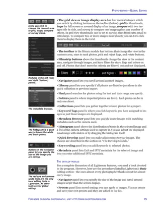 75For more on digital photography, visit http://www.shortcourses.com
• The grid view or image display area has four modes between which
you switch by clicking buttons on the toolbar (below): grid for thumbnails,
loupe for full screen or zoomed display of an image, compare with two im-
ages side by side, and survey to compare one image against any number of
others. In grid view thumbnails can be set to various sizes from extra small to
extra large. To compare two or more images more closely you can Ctrl-click
them to display them in the Grid.
• The toolbar in the library module has buttons that change the view in the
contents area, stars to rank photos, pick and reject flags, and rotate buttons.
• Filmstrip buttons above the thumbnails change the view in the content
area, navigate through images, and turn filters for stars, flags and colors on
and off. Photos that don’t meet the criteria are filtered out and not displayed.
• Navigator panel lets you scroll around zoomed images.
• Library panel lets you specify if all photos are listed or just those in the
quick collection or previous import.
• Find panel searches for photos using the text and date range you specify.
• Folders panel is where imported photos are listed. Each photo can be in
only one shoot.
• Collections panel lets you gather together related photos for a project.
• Keyword Tags panel is where you click keywords you have assigned to im-
ages so just those images are displayed.
• Metadata Browser panel lets you quickly locate images with matching
metadata such as the camera used.
• Histogram panel shows the distribution of tones in the selected image and
a few of the camera settings used to capture it. You can adjust the displayed
tonal range with sliders or by dragging the histogram itself.
• Quick Develop panel lets you make adjustments to your images. The
choices are described in the section on “The Develop Module.”
• Keywording panel lets you add keywords to selected photos.
• Metadata panel lists Exif and IPTC metadata for the selected image and
lets you enter additional IPTC metadata.
The develop module
For a complete discussion of all Lightroom features, you need a book devoted
to the program. However, here are the procedures listed in Lightroom’s Basic
editing section—the ones almost every photographer thinks about for almost
every image.
• Navigator panel lets you specify the size of the image and scroll around
images larger than the screen display.
• Presets panel lists stored settings you can apply to images. You can create
and save your own presets and they are added to the list.
Icons you click to
change the content area
to grid, loupe, compare
or survey views.
The histogram is a good
way to locate the white
and black points.
Modules in the left (top)
and right (bottom)
panels.
The metadata browser.
The red eye and remove
spots tools are the only
local editing tools in
Lightroom. All other
tools are for global
editing.
Buttons in the navigator
panel let you specify the
size of the image you
are editing.
Photo-editing—Global Editing
 