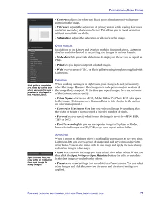 77For more on digital photography, visit http://www.shortcourses.com
Web gallery templates
are listed by name and
when you point to one a
preview is displayed in
the Preview panel.
• Contrast adjusts the white and black points simultaneously to increase
contrast in the image.
• Vibrance adjusts the saturation of primary colors while leaving skin tones
and other secondary shades unaffected. This allows you to boost saturation
without unrealistic hue shifts.
• Saturation adjusts the saturation of all colors in the image.
Other modules
In addition to the Library and Develop modules discussed above, Lightroom
also has modules devoted to outputting your images in various formats.
• Slideshow lets you create slideshows to display on the screen, or export as
PDFs.
• Print lets you layout and print selected images.
• Web lets you create HTML or Flash galleries using templates supplied with
Lightroom.
Exporting
When working on images in Lightroom, your changes do not permanently
affect the image. However, the changes are made permanent on versions of
the image that you export. At the time you export images, here are just some
of the choices you can specify:
• Color Space attaches an sRGB, Adobe RGB or ProPhoto RGB color space
to the image. (Color spaces are discussed later in this chapter in the section
on color management.)
• Constrain Maximum Size lets you resize and image by specifying that
the width or height is not to exceed a specified number of pixels.
• Format lets you specify what format the image is saved in—JPEG, PSD,
TIFF or DNG.
• Post Processing lets you see an exported image in Explorer or Finder,
burn selected images to a CD/DVD, or go to an export action folder.
Automation
When it comes to efficiency there is nothing like automation to save you time.
Lightroom lets you select a group of images and add keywords and perform
other tasks. You can also make edits to one image and apply the same chang-
es to other images in two ways.
• Sync lets you select an image you have edited, then select others. When you
then click the Sync Settings or Sync Metadata button the edits or metadata
in the first image are copied to the others.
• Presets are stored settings that are added to a Presets menu. You can select
other images and click the preset on the menu and the stored settings are
applied.
Sync buttons lets you
copy edits or metadata
from one image to
many images.
Photo-editing—Global Editing
 