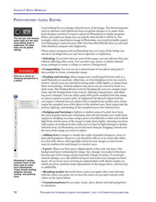 Chapter 2. Digital Workflow
78 For more on textbooks in digital photography, visit http://www.photocourse.com
http://www.photocourse.com/itext/transform/
Photo-editing—Local Editing
Local editing lets you change selected areas of the image. The latest programs
such as Aperture and Lightroom focus on global changes so to make most
local changes you have to export a photo to Photoshop or similar program.
When you export an image you can specify what format it will be in. For
example, when exporting an image to Photoshop, you would probably export
it in Photoshop’s native format, PSD. It is then this PSD file that you edit and
when finished, reimport into Lightroom.
When using a program such as Photoshop here are some of the things you
can do to an image that you can’t do in Aperture or Lightroom.
• Selecting. If you first select an area of the image, you can edit just that area
without affecting other areas. You can also copy, move, or delete selected
areas, perhaps to create a collage or remove a background.
• Compositing. You can cut out a selected part of one photo and paste it
into another to create a composite image.
• Healing and cloning. Many images have small imperfections such as a
small blemish on a portrait, reflections, or even telephone wires you want to
remove. Small areas may benefit by being made a little lighter or darker than
their surroundings. Portrait subjects may have red-eye caused by flash in a
dark room. The Healing Brush works by blending the area you sample seam-
lessly into the background so the texture, lighting, transparency, and shad-
ing aren’t changed. You can either paint with pixels sampled from the image
or select a pattern to paint with. In Lightroom the Remove Spots tool lets
you repair a selected area of a photo with a sample from another area. Clone
copies the sampled area of the photo to the selected area. Heal copies just the
texture, lighting, and shading of the sampled area to the selected area.
• Dodging and burning to lighten or darken areas of a print have been
the most popular darkroom techniques since the first prints were made from
negatives. Dodging was done using a piece of cardboard or other tool to block
light from certain areas of the image to make them lighter. Burning was done
with a piece of cardboard with a hole cut in it that let light through to darken
selected areas. In Photoshop you do the same thing by dragging a brush over
the area of the image you want to adjust.
• Adding text to images is usually the realm of graphic designers, more so
than photographers. However, you should be able to so to create title slides
for your slide shows, add copyright notices to your images, or just invent
ways to combine text and images in creative ways.
• Layers. When you first open a digital photo, it has only one layer—the
background layer containing the image. Any changes you make to this layer
become part of the image and permanently change its pixels. To avoid per-
manent changes, you add additional layers and make your changes on those
layers. It’s as if you were covering an original photo with sheets of glass on
which you drew, painted, made adjustments to the image below, entered text,
or added fills.
• Blending modes determine how a color you apply with a tool interacts
with the colors you paint over or how the colors on one layer interact with
colors on the layers below.
• Transformations let you scale, rotate, skew, distort and add perspective
to selections.
Photoshop’s toolbox
contains many of the
tools used to make
local adjustments.
These include healing,
dodging, burning,
cloning, and painting
tools.
Click for a movie on
changing perspective in
a photo.
The red eye and remove
spots tools are the only
local editing tools in
Lightroom. All other
tools are for global
editing.
 