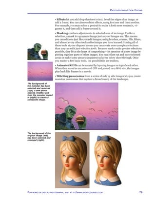 79For more on digital photography, visit http://www.shortcourses.com
The background of the
original image (left)
has been selected and
removed (right).
The background of
the monster has been
selected and removed
(top), a new photo
opened (middle) and
then the monster copied
in (right) to create a
composite image.
• Effects let you add drop shadows to text, bevel the edges of an image, or
add a frame. You can also combine effects, using first one and then another.
For example, you may soften a portrait to make it look more romantic, vi-
gnette it, and then add a frame around it.
• Masking confines adjustments to selected area of an image. Unlike a
selection, a mask is a grayscale image just as your images are. This means
you can edit one just like you edit images; using brushes, erasers, fills, filters,
and almost every other tool and technique you have learned. Having all of
these tools at your disposal means you can create more complex selections
than you can with just selection tools. Because masks make precise selections
possible, they lie at the heart of compositing—the creation of a new image by
piecing together parts of other images. You can either cut and paste selected
areas or make some areas transparent so layers below show through. Once
you master a few basic tools, the possibilities are endless.
• Animated GIFS can be created by layering images on top of each other.
When then saved as an animated GIF and posted on a Web site, the images
play back like frames in a movie.
• Stitching panoramas from a series of side by side images lets you create
seamless panoramas that capture a broad sweep of the landscape.
Photo-editing—Local Editing
 