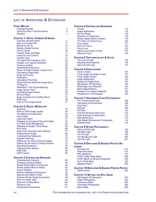 List of Animations  Extensions
List of Animations  Extensions
Chapter 4 Controlling Sharpness
Tripods	 113
Image Stabilization	 115
ISO and Noise	 116
Distance and Sharpness	 119
Shutter Speed Effect on Motion	 119
The Plane of Critical Focus	 120
Focus Areas	 121
Servo AF Focus	 122
Focus Lock	 123
Aperture and Depth of Field	 127
Selective Focus	 130
Chapter 5 Capturing Light  Color
The Color of Light	 133
Adjusting White Balance	 134
Hard and Soft Light	 147
Chapter 6 Using Lenses
Canon Lenses	 150
Focal Length and Angle of View	 151
Focal Length Factors	 152
Image Stabilization	 153
Optical and Digital Zoom	 157
360-Degree VR Panorama	 156
Wide-angle Lens Distortion	 160
Macro Magnifications	 161
Parallax in an Optical Viewfinder	 162
Perspective in a Photograph	 163
Chapter 7 On-camera Flash Photography
The Inverse Square Law	 166
Calculating Guide Numbers	 166
Flash Sync	 167
Red-eye	 169
Fill Flash	 170
First and Second Curtain Sync	 172
Flash Exposure Compensation	 173
High Speed Sync	 174
High Speed Stroboscopic Photography	 174
External Flash	 176
Chapter 8 Studio Photography
Hard and Soft Light	 183
The Main Light	 198
The Fill Light	 199
The Background Light	 200
The Rim Light	 201
Chapter 9 Displaying  Sharing Photos On-
screen
Animated Gif	 212
Flash Slide Show	 215
PDF Slideshow	 215
A PDF Coffee Table eBook	 226
A PDF eBook on Monarch Butterflies	 226
Visit a Photo Blog	 233
Mapping Photos	 240
Chapter 10 Displaying  Sharing Printed Photos
CMYK Colors	 242
Chapter 11 Beyond the Still Image
360-Degree VR Panorama	 276
Object Photography	 282
Continuous Mode	 283
Time-lapse Photography	 283
Movie Mode	 284
Front Matter
Copyright Booklet	 ii
Using this eText™ and Animations	 iii
Glossary	 v
Chapter 1. Digital Cameras  Images
Cameras are Dark Boxes	 11
Dots on an Inkjet Print	 11
Manual for DC 40	 13
Buying a Digital Camera 	 15
Canon Lenses	 16
Camera Straps and Bags	 17
Caring for your Camera	 18
Camera Icons	 21
The Light Path Through an SLR	 23
Parallax in an Optical Viewfinder	 23
Continuous Mode	 26
Understanding Exposure	 29
Where “Charge-Coupled” Comes From	 30
Calculating Image Sizes	 31
Pixels and Curves	 31
Pixelization	 32
Calculating Print Sizes	 32
Output Devices Determine Image Sizes	 33
The Big Lie	 34
Resolution—The Original Meaning	 34
Image Sensor Sizes	 35
Calculating Aspect Ratios	 35
ISO and Noise	 37
Noise, Example from Cadillac Ranch	 37
RGB Color	 38
Dust on Your Image Sensor	 41
Chapter 2. Digital Workflow
Scanning	 43
RAW vs JPEG Image Quality	 44
The Effects of Compression	 45
Color Depth	 46
Exploring Folders	 51
Dragging and Dropping Files and Folders	 53
You Have Asset Management	 62
Adjusting an Image’s Tonal Range	 66
Print Sizes	 66
Adjust Hue, Saturation and Lightness	 67
Sharpening an Image	 68
Understanding Histograms	 70
Highlight Warnings	 70
Editing can be used to Improve Images	 73
Editing Can be Used to Change Pictures	 73
Adjusting Perspective	 78
Changing Color Spaces	 80
RGB Color	 80
CMYK Colors	 80
Chapter 3 Controlling Exposure
Understanding Exposure	 86
Changing Exposure Modes	 90
Shutter Speed Effect on Exposure	 92
Shutter Speed Effect on Motion	 93
Type of Shutters	 94
Aperture Settings and Exposure	 95
Aperture and Depth of Field	 96
Aperture-Shutter Speed Equivalents	 98
How Your Meter Sees	 99
Exposure Compensation	 109
Exposure Lock	 110
Autoexposure Bracketing	 111
viii For information on classroom use, visit http://www.photocourse.com
 