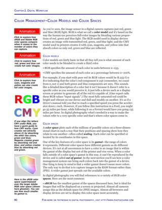 Chapter 2. Digital Workflow
80 For more on textbooks in digital photography, visit http://www.photocourse.com
http://www.photocourse.com/itext/CMYK/
http://www.photocourse.com/itext/RGB/
http://www.photocourse.com/itext/colorspace/
Color Management–Color Models and Color Spaces
As you’ve seen, the image sensor in a digital camera captures just red, green
and blue (RGB) light. RGB is what we call a color model and it’s based on the
way the human eye perceives full-color images by blending various propor-
tions of red, green and blue light. The RGB model used in display devices
creates an image with transmitted red, green, and blue light; and the CMY
model used in printers creates it with cyan, magenta, and yellow inks that
absorb colors so only red, green and blue are reflected.
Color models
Color models are fairly basic in that all they tell you is what amount of each
color needs to be blended to create a third color.
• RGB specifies the amount of each color in units between 0–255.
• CMY specifies the amount of each color as a percentage between 0–100%.
For example, if you start with pure red its RGB values would be R:255 G:0
B:0 indicating that the color’s red component is 256 (remember, we count
from 0, not 1) and both green and blue components are zero. This sounds
like a detailed description of a color but it isn’t because it doesn’t refer to a
specific color as you would perceive it, it just tells a device such as a display
screen or printer to generate all of the red it’s capable of. (One expert calls
these RGB values “input signals”.) The most fully saturated red could be
bright and vibrant on one device and dull and muddy on another. It’s as if a
driver’s manual told you that to reach a specified speed you press the acceler-
ator down 1 inch. However, if you follow this instruction in a Ford, you might
go 35 miles per hour, while following it on a Ferrari would have you going 135
miles per hour. In digital photography what’s needed is a way to make the
values refer to a very specific color and that’s where color spaces come in.
Color spaces
A color space plots each of the millions of possible colors on a three-dimen-
sional chart in such a way that their positions and spacing show how they
relate to one another—often called scaling. Each color can be specified or
located by its coordinates in this space.
One of the key features of a color space is its gamut—the range of colors
it represents. Different color spaces have different gamuts as do different
devices. It’s not at all uncommon to have a color in an image that is within
the gamut of the display but not of the printer and vice versa. When a color
falls outside of a color space’s gamut in this way, it can’t be reproduced by the
device and is called out-of gamut. In the next section you’ll see how a color
management system can bring such colors back into the gamut of a device.
One thing to keep in mind is that a wider gamut doesn’t mean more colors.
The only way to do that is to capture images in the RAW format rather than
JPEG. A wider gamut just spreads out the available colors.
In digital photography you will find references to a variety of RGB color
spaces. Here are the most common:
• sRGB has the smallest gamut of the spaces discussed here, but is ideal for
images that will be displayed on a screen or projected. Almost all cameras
assign this as the default space for JPEG images. Almost all browsers and
display devices are set to display this color space most accurately.
Click to explore how
sRGB and Adobe RGB
color spaces compare
when it comes to the
number of colors they
can capture.
Click to explore how
red, green and blue can
create full color images.
Click to explore how
cyan, magenta and
yellow can also create
full color images.
Here is the sRGB color
space superimposed
over the larger Adobe
RGB color space (shown
here ghosted). You can
see how much smaller
its gamut is.
If you align the letters
CMY under RGB, you
have a guick guide to
how CMY works. Cyan
creates red (directly
above it) by absorbing
the other two colors,
green and blue;
Magenta creates green
by absorbing red and
blue; and yellow creates
blue by absorbing red
and green.
 