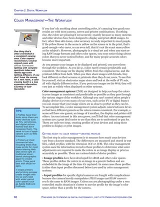 Chapter 2. Digital Workflow
82 For more on textbooks in digital photography, visit http://www.photocourse.com
Color Management—The Workflow
If you don’t do anything about controlling color, it’s amazing how good your
results are with most camera, screen and printer combinations. If nothing
else, the colors are pleasing if not accurate—mainly because so many cameras
and other devices have been designed to display and print sRGB images. In
fact, other than skin tones, color accuracy is rarely important to most people.
If the yellow flower in the scene is yellow on the screen or in the print, that’s
good enough—who cares, or can even tell, that it’s not the exact same yellow
as the subject’s. However, photography is a visual art and when you start us-
ing RAW image formats and other color spaces, you soon notice things about
colors that you never noticed before, and for many people accurate colors
become more important.
As you prepare your images to be displayed and printed, you move them
through the workflow. As you do so, colors rarely remain predictable and
consistent. The image on the display differs from the original scene, and the
printout differs from both. When you then share images with friends, they
look different on their screens or printouts than they do on yours. To see this
for yourself, visit an electronics super store and look at the walls of TV sets,
all with slightly different colors. If you post your images on the Web, they will
vary just as widely when displayed on other systems.
Color management systems (CMS) are designed to help you keep the colors
in your images as consistent and predictable as possible as they pass through
the various stages of the workflow. Although you can’t control other people’s
display devices (or even many of your own, such as the TV or digital frame)
you can ensure that your image colors are as close to perfect as they can be.
To accomplish this, a color management system adjusts colors between devic-
es that have different gamuts so the colors remain consistent. For example, a
scene will have one gamut, an image of it another, the display and printer still
others. As your interest in this area grows, you’ll find that color management
systems are a great deal easier to use than they are to understand or pay for.
There are only two steps, creating profiles of your devices and using those
profiles to display or print images.
Getting ready to color manage—creating profiles
The first step in color management is to measure how much your devices
vary from a known standard. The differences are measured and stored in text
files, called profiles, with the extension .ICC or .ICM. The color management
system uses the information stored in these profiles to determine what color
adjustments are required to make the colors in an image display or print as
accurately as possible. There are various kinds of device profiles:
• Image profiles have been developed for sRGB and other color spaces.
These profiles define the colors in an image in a generic fashion and are
embedded in the image at the time it’s captured. In some cases these profiles
(rather than input profiles discussed below) are used by color management
systems.
• Input profiles for specific digital cameras are fraught with complications
because the camera heavily manipulates JPEG images and RAW convert-
ers do the same to RAW images. Unless you are photographing under a very
controlled studio situation it’s better to use the profile for the image’s color
space, rather than a profile for the camera.
One thing that’s
often overlooked is
a consistent viewing
area. Color experts
recommend a neutral
colored room with
diffuse fluorescent
lighting with complete
spectrum tubes and
ideally egg-crate
lighting diffusers. If you
don’t have the money
for a new room, a color
viewing booth is a less
expensive alternative.
Courtesy of Just-
Normlicht.
Tips
• Profiles have their
limits since there are
many devices such
as TVs, cell phones,
and digital picture
frames that don’t
recognize them. The
same is true of appli-
cations such as Web
browsers.
• Printers at most
commercial labs,
including those that
make prints for most
photo-sharing Web
sites shine light on
traditional silver-
based photographic
paper to create
prints. These work
best with sRGB im-
ages.
• Inkjet printers
and printing presses
create images with
ink so work best
with wider gamut
color spaces such
as Adobe RGB and
ProPhoto.
 