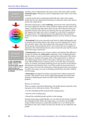 Chapter 2. Digital Workflow
84 For more on textbooks in digital photography, visit http://www.photocourse.com
includes a device independent color space such as CIE LAB, called a profile
connection space. This gives it a device independent color value to use in the
next step.
3. It looks up the device independent CIE LAB color value in the output
profile and uses the adjustment found there to determine what color value to
send to the output device.
This three-step process, called rendering, converts the color values found in
the source image into the color values needed to obtain accurate colors in the
output. As this process takes place, there may be colors that one device can
reproduce that the other device can’t because they are out-of-gamut. When
this happens the input color value is changed to a color that is in gamut on
the output device. The rules that govern this adjustment when using ICC
profiles are known as rendering intents and there are four of them to choose
from.
• Perceptual is the most commonly used intent in digital photography and
is based on the fact that relative color values are more important to a viewer
than absolute values. This intent adjusts the entire gamut of the image so it
fits the gamut of the destination device. Even colors that were in-gamut are
adjusted so the relationships between colors remain the same and the overall
look of the image is preserved.
• Colorimetric comes in two versions, relative and absolute (the difference
is based on whether the white point is adjusted or not). In digital photogra-
phy the relative version is sometimes used and the white point of the source
color space is changed to the paper white of the output device so whites in
the original image remain white in the output. This intent to retain a near
exact relationship between in gamut colors, even if this clips out of gamut
colors. In contrast, perceptual rendering tries to also preserve some relation-
ship between out of gamut colors, even if this results in inaccuracies for in
gamut colors. If you use the colorimetric rendering intent when converting to
a smaller color space you may see banding, posterization and other artifacts
into the image.
• Saturation is designed to produce saturated colors without trying to be
accurate. This intent is never used in digital photography but is best when
printing or displaying pie charts and other solid colors found in business
graphics.
Profiles in photoshop
When an image is opened in Photoshop, if its profile doesn’t match the work-
ing space you are often given choices. They include:
• Use the embedded profile (instead of the working space).
• Convert to the working space.
• Discard the embedded profile and don’t color manage.
Instead of choosing a profile blindly, you can select the last choice to discard
the embedded profile. When the image opens, you can then use the Edit 
Assign Profile command to assign other profiles to it to see which has the
best effect on the colors. When you then save the file you can embed the new
profile.
A color management
system uses an input
profile, a profile
correction space and an
output profile to adjust
colors as they are
moved from one device
to another.
 