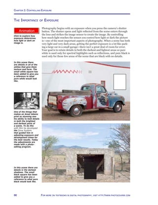 Chapter 3. Controlling Exposure
86 For more on textbooks in digital photography, visit http://www.photocourse.com
http://www.photocourse.com/itext/exposure/
Click to explore how
exposure determines
how light or dark an
image is.
The Importance of Exposure
Photography begins with an exposure when you press the camera’s shutter
button. The shutter opens and light reflected from the scene enters through
the lens and strikes the image sensor to create the image. By controlling
how much light reaches the sensor you control how light or dark the picture
is—one of the most important aspects of photography. When a scene has both
very light and very dark areas, getting the perfect exposure is a lot like park-
ing a large car in a small garage—there isn’t a great deal of room for error.
Your goal is to retain details in both the darkest and lightest areas so pure
white is used only for spectral highlights such as reflections, and pure black is
used only for those few areas of the scene that are black with no details.
In this scene there
are details in all of the
whites that give them
texture and form. The
small white square has
been added to give you
a reference to what
pure white would look
like.
In this scene there are
details in the darkest
shadows. The small
black square has been
added to give you a
reference to what pure
black would look like.
One of the things that
makes an Ansel Adams
print so stunning was
his ability to hold details
in both the brightest
and darkest parts of
a scene. To do this
with film he developed
the Zone System
that guided him in
adjusting exposure and
development times for
the best results. Today
the adjustments are
made with a photo-
editing program.
 