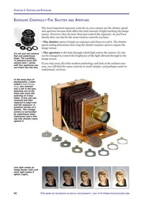 Chapter 3. Controlling Exposure
88 For more on textbooks in digital photography, visit http://www.photocourse.com
Exposure Controls—The Shutter and Aperture
The most important exposure controls on your camera are the shutter speed
and aperture because both affect the total amount of light reaching the image
sensor. However, they do more than just control the exposure. As you’ll see
shortly they can also be the most creative controls you have.
• The shutter opens to begin an exposure and closes to end it. The shutter
speed setting determines how long the shutter remains open to expose the
image sensor.
• The aperture is the hole through which light enters the camera. Its size
can be changed to control the brightness of the light allowed through to the
image sensor.
If you strip away all of the modern technology and look at the earliest cam-
eras, you will find the same controls in much simpler, and perhaps easier to
understand, versions.
In the early days of
photography, a plate
called a waterhouse
stop, was inserted
into a slot in the lens.
Selecting one of the
holes was much like
selecting an f/stop
today. A lens cap was
removed and then
replaced to begin and
end the exposure—a
primitive version of a
shutter. This vintage
camera is surrounded
by waterhouse stops
(apertures) and a lens
cap (the shutter) leans
against it.
Less light makes an
image darker (left) and
more light makes it
lighter (right).
It’s not just old cameras
that use waterhouse
stops. The Lensbaby,
“a selective focus SLR
camera lens”, comes
with four apertures you
can insert into the lens.
 