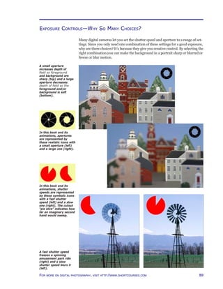 89For more on digital photography, visit http://www.shortcourses.com
Exposure Controls—Why So Many Choices?
Many digital cameras let you set the shutter speed and aperture to a range of set-
tings. Since you only need one combination of these settings for a good exposure,
why are there choices? It’s because they give you creative control. By selecting the
right combination you can make the background in a portrait sharp or blurred or
freeze or blur motion.
A fast shutter speed
freezes a spinning
amusement park ride
(right) and a slow
shutter speed blurs it
(left).
A small aperture
increases depth of
field so foreground
and background are
sharp (top) and a large
aperture decreases
depth of field so the
foreground and/or
background is soft
(bottom).
In this book and its
animations, apertures
are represented by
these realistic icons with
a small aperture (left)
and a large one (right).
In this book and its
animations, shutter
speeds are represented
by these symbolic icons
with a fast shutter
speed (left) and a slow
one (right). The cutout
“pie slice” indicates how
far an imaginary second
hand would sweep.
 