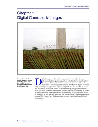 For more on digital photography, visit http://www.shortcourses.com
Chapter 1
Digital Cameras  Images
D
igital images are formed from tiny dots of color. The dots, usu-
ally many millions per image, are so small and close together they
blend into the smooth continuous tones we’re so familiar with
from film. These images are captured directly with digital cameras,
or by scanning a transparency, negative, or print. The end result is an image
in a universally recognized format that can be easily manipulated, distrib-
uted, and used. This digital format for images, and the development of the In-
ternet in particular, have opened exciting new vistas for photography which
we’ll explore in this text. To begin, we first look at digital cameras and digital
images. This chapter lays the foundation for your understanding of digital
photography.
Chapter 1. Digital Cameras  Images
A snow fence in the
middle distance almost
perfectly aligns with
the horizon at the
Washington Monument,
Washington, D.C.
 