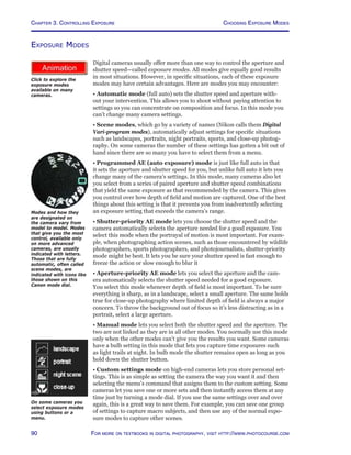Chapter 3. Controlling Exposure
90 For more on textbooks in digital photography, visit http://www.photocourse.com
Choosing Exposure Modes
http://www.photocourse.com/itext/modedial/
Exposure Modes
Digital cameras usually offer more than one way to control the aperture and
shutter speed—called exposure modes. All modes give equally good results
in most situations. However, in specific situations, each of these exposure
modes may have certain advantages. Here are modes you may encounter:
• Automatic mode (full auto) sets the shutter speed and aperture with-
out your intervention. This allows you to shoot without paying attention to
settings so you can concentrate on composition and focus. In this mode you
can’t change many camera settings.
• Scene modes, which go by a variety of names (Nikon calls them Digital
Vari-program modes), automatically adjust settings for specific situations
such as landscapes, portraits, night portraits, sports, and close-up photog-
raphy. On some cameras the number of these settings has gotten a bit out of
hand since there are so many you have to select them from a menu.
• Programmed AE (auto exposure) mode is just like full auto in that
it sets the aperture and shutter speed for you, but unlike full auto it lets you
change many of the camera’s settings. In this mode, many cameras also let
you select from a series of paired aperture and shutter speed combinations
that yield the same exposure as that recommended by the camera. This gives
you control over how depth of field and motion are captured. One of the best
things about this setting is that it prevents you from inadvertently selecting
an exposure setting that exceeds the camera’s range.
• Shutter-priority AE mode lets you choose the shutter speed and the
camera automatically selects the aperture needed for a good exposure. You
select this mode when the portrayal of motion is most important. For exam-
ple, when photographing action scenes, such as those encountered by wildlife
photographers, sports photographers, and photojournalists, shutter-priority
mode might be best. It lets you be sure your shutter speed is fast enough to
freeze the action or slow enough to blur it
• Aperture-priority AE mode lets you select the aperture and the cam-
era automatically selects the shutter speed needed for a good exposure.
You select this mode whenever depth of field is most important. To be sure
everything is sharp, as in a landscape, select a small aperture. The same holds
true for close-up photography where limited depth of field is always a major
concern. To throw the background out of focus so it’s less distracting as in a
portrait, select a large aperture.
• Manual mode lets you select both the shutter speed and the aperture. The
two are not linked as they are in all other modes. You normally use this mode
only when the other modes can’t give you the results you want. Some cameras
have a bulb setting in this mode that lets you capture time exposures such
as light trails at night. In bulb mode the shutter remains open as long as you
hold down the shutter button.
• Custom settings mode on high-end cameras lets you store personal set-
tings. This is as simple as setting the camera the way you want it and then
selecting the menu’s command that assigns them to the custom setting. Some
cameras let you save one or more sets and then instantly access them at any
time just by turning a mode dial. If you use the same settings over and over
again, this is a great way to save them. For example, you can save one group
of settings to capture macro subjects, and then use any of the normal expo-
sure modes to capture other scenes.
Click to explore the
exposure modes
available on many
cameras.
On some cameras you
select exposure modes
using buttons or a
menu.
Modes and how they
are designated on
the camera vary from
model to model. Modes
that give you the most
control, available only
on more advanced
cameras, are usually
indicated with letters.
Those that are fully
automatic, often called
scene modes, are
indicated with icons like
those shown on this
Canon mode dial.
 