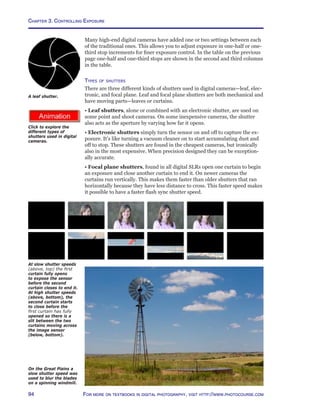 Chapter 3. Controlling Exposure
94 For more on textbooks in digital photography, visit http://www.photocourse.com
http://www.photocourse.com/itext/G-shutters/
Many high-end digital cameras have added one or two settings between each
of the traditional ones. This allows you to adjust exposure in one-half or one-
third stop increments for finer exposure control. In the table on the previous
page one-half and one-third stops are shown in the second and third columns
in the table.
Types of shutters
There are three different kinds of shutters used in digital cameras—leaf, elec-
tronic, and focal plane. Leaf and focal plane shutters are both mechanical and
have moving parts—leaves or curtains.
• Leaf shutters, alone or combined with an electronic shutter, are used on
some point and shoot cameras. On some inexpensive cameras, the shutter
also acts as the aperture by varying how far it opens.
• Electronic shutters simply turn the sensor on and off to capture the ex-
posure. It’s like turning a vacuum cleaner on to start accumulating dust and
off to stop. These shutters are found in the cheapest cameras, but ironically
also in the most expensive. When precision designed they can be exception-
ally accurate.
• Focal plane shutters, found in all digital SLRs open one curtain to begin
an exposure and close another curtain to end it. On newer cameras the
curtains run vertically. This makes them faster than older shutters that ran
horizontally because they have less distance to cross. This faster speed makes
it possible to have a faster flash sync shutter speed.
A leaf shutter.
Click to explore the
different types of
shutters used in digital
cameras.
On the Great Plains a
slow shutter speed was
used to blur the blades
on a spinning windmill.
Shutter
Speed	 Readout
30 seconds	 30”
4 seconds	 4”
2 seconds 	 2”
1/2 second	 2
1/4 second	 4
1/30 second	 30
At slow shutter speeds
(above, top) the first
curtain fully opens
to expose the sensor
before the second
curtain closes to end it.
At high shutter speeds
(above, bottom), the
second curtain starts
to close before the
first curtain has fully
opened so there is a
slit between the two
curtains moving across
the image sensor
(below, bottom).
 