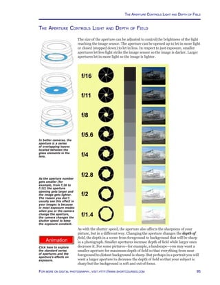 95For more on digital photography, visit http://www.shortcourses.com
http://www.photocourse.com/itext/G-apertures/
The Aperture Controls Light and Depth of Field
The size of the aperture can be adjusted to control the brightness of the light
reaching the image sensor. The aperture can be opened up to let in more light
or closed (stopped down) to let in less. In respect to just exposure, smaller
apertures let less light strike the image sensor so the image is darker. Larger
apertures let in more light so the image is lighter.
As with the shutter speed, the aperture also affects the sharpness of your
picture, but in a different way. Changing the aperture changes the depth of
field, the depth in a scene from foreground to background that will be sharp
in a photograph. Smaller apertures increase depth of field while larger ones
decrease it. For some pictures—for example, a landscape—you may want a
smaller aperture for maximum depth of field so that everything from near
foreground to distant background is sharp. But perhaps in a portrait you will
want a larger aperture to decrease the depth of field so that your subject is
sharp but the background is soft and out of focus.
As the aperture number
gets smaller (for
example, from f/16 to
f/11) the aperture
opening gets larger and
the image gets lighter.
The reason you don’t
usually see this effect in
your images is because
in most exposure modes
when you or the camera
change the aperture,
the camera changes the
shutter speed to keep
the exposure constant.
In better cameras, the
aperture is a series
of overlapping leaves
located between the
glass elements in the
lens.
The Aperture Controls Light and Depth of Field
Click here to explore
the standard series
of apertures and the
aperture’s effects on
exposure.
 