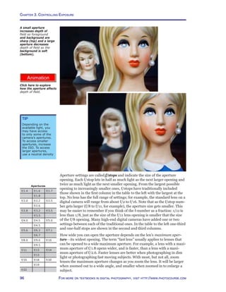 Chapter 3. Controlling Exposure
96 For more on textbooks in digital photography, visit http://www.photocourse.com
http://www.photocourse.com/itext/DOF/
Aperture settings are called f/stops and indicate the size of the aperture
opening. Each f/stop lets in half as much light as the next larger opening and
twice as much light as the next smaller opening. From the largest possible
opening to increasingly smaller ones, f/stops have traditionally included
those shown in the first column in the table to the left with the largest at the
top. No lens has the full range of settings; for example, the standard lens on a
digital camera will range from about f/2 to f/16. Note that as the f/stop num-
ber gets larger (f/8 to f/11, for example), the aperture size gets smaller. This
may be easier to remember if you think of the f-number as a fraction: 1/11 is
less than 1/8, just as the size of the f/11 lens opening is smaller that the size
of the f/8 opening. Many high-end digital cameras have added one or two
settings between each of the traditional ones. In the table to the left one-third
and one-half stops are shown in the second and third columns.
How wide you can open the aperture depends on the len’s maximum aper-
ture—its widest opening. The term “fast lens” usually applies to lenses that
can be opened to a wide maximum aperture. For example, a lens with a maxi-
mum aperture of f/1.8 opens wider, and is faster, than a lens with a maxi-
mum aperture of f/2.6. Faster lenses are better when photographing in dim
light or photographing fast moving subjects. With most, but not all, zoom
lenses the maximum aperture changes as you zoom the lens. It will be larger
when zoomed out to a wide angle, and smaller when zoomed in to enlarge a
subject.
A small aperture
increases depth of
field so foreground
and background are
sharp (top) and a large
aperture decreases
depth of field so the
background is soft
(bottom).
Click here to explore
how the aperture affects
depth of field.
Tip
Depending on the
available light, you
may have access
to only some of the
camera’s apertures.
To access smaller
apertures, increase
the ISO. To access
larger apertures,
use a neutral density
Apertures
f/1.4 f/1.6 f/1.7
f/1.8
f/2.0 f/2.2 f/2.5
f/2.6
f/2.8 f/3.2 f/3.5
f/3.5
f/4.0 f/4.5 f/5.0
f/4.5
f/5.6 f/6.3 f/7.1
f/6.7
f/8.0 f/9.0 f/10
f/9.5
f/11 f/13 f/14
f/13
f/16 f/18 f/20
f/19
f/22
 