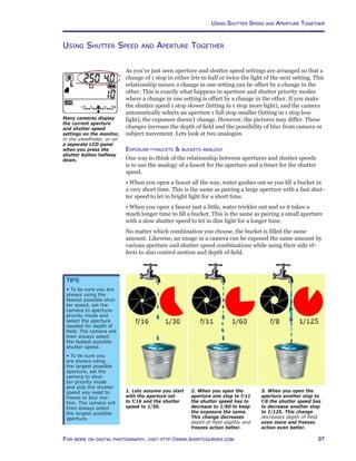 97For more on digital photography, visit http://www.shortcourses.com
Using Shutter Speed and Aperture Together
Using Shutter Speed and Aperture Together
As you’ve just seen aperture and shutter speed settings are arranged so that a
change of 1 stop in either lets in half or twice the light of the next setting. This
relationship means a change in one setting can be offset by a change in the
other. This is exactly what happens in aperture and shutter priority modes
where a change in one setting is offset by a change in the other. If you make
the shutter speed 1 stop slower (letting in 1 stop more light), and the camera
automatically selects an aperture 1 full stop smaller (letting in 1 stop less
light), the exposure doesn’t change. However, the pictures may differ. These
changes increase the depth of field and the possibility of blur from camera or
subject movement. Lets look at two analogies.
Exposure—faucets  buckets analogy
One way to think of the relationship between apertures and shutter speeds
is to use the analogy of a faucet for the aperture and a timer for the shutter
speed.
• When you open a faucet all the way, water gushes out so you fill a bucket in
a very short time. This is the same as pairing a large aperture with a fast shut-
ter speed to let in bright light for a short time.
• When you open a faucet just a little, water trickles out and so it takes a
much longer time to fill a bucket. This is the same as pairing a small aperture
with a slow shutter speed to let in dim light for a longer time.
No matter which combination you choose, the bucket is filled the same
amount. Likewise, an image in a camera can be exposed the same amount by
various aperture and shutter speed combinations while using their side ef-
fects to also control motion and depth of field.
1. Lets assume you start
with the aperture set
to f/16 and the shutter
speed to 1/30.
2. When you open the
aperture one stop to f/11
the shutter speed has to
decrease to 1/60 to keep
the exposure the same.
This change decreases
depth of field slightly and
freezes action better.
3. When you open the
aperture another stop to
f/8 the shutter speed has
to decrease another stop
to 1/125. This change
decreases depth of field
even more and freezes
action even better.
Tips
• To be sure you are
always using the
fastest possible shut-
ter speed, set the
camera to aperture-
priority mode and
select the aperture
needed for depth of
field. The camera will
then always select
the fastest possible
shutter speed.
• To be sure you
are always using
the largest possible
aperture, set the
camera to shut-
ter-priority mode
and pick the shutter
speed you need to
freeze or blur mo-
tion. The camera will
then always select
the largest possible
aperture.
Many cameras display
the current aperture
and shutter speed
settings on the monitor,
in the viewfinder, or on
a separate LCD panel
when you press the
shutter button halfway
down.
 