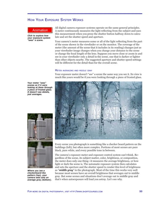 99For more on digital photography, visit http://www.shortcourses.com
http://www.photocourse.com/itext/frostedglass/
How Your Exposure System Works
All digital camera exposure systems operate on the same general principles.
A meter continuously measures the light reflecting from the subject and uses
this measurement when you press the shutter button halfway down to calcu-
late and set the shutter speed and aperture.
Your camera’s meter measures some or all of the light reflecting from the part
of the scene shown in the viewfinder or on the monitor. The coverage of the
meter (the amount of the scene that it includes in its reading) changes just as
your viewfinder image changes when you change your distance to the scene
or change the focal length of the lens. Suppose you move close or zoom in and
see in your viewfinder only a detail in the scene, one that is darker or lighter
than other objects nearby. The suggested aperture and shutter speed settings
will be different for the detail than for the overall scene.
Meter averaging and middle gray
Your exposure meter doesn’t “see” a scene the same way you see it. Its view is
much like yours would be if you were looking through a piece of frosted glass.
Your meter “sees”
scenes as if it were
looking at them through
a piece of frosted glass.
It doesn’t see details,
just averages.
Every scene you photograph is something like a checker board pattern on the
buildings (left), but often more complex. Portions of most scenes are pure
black, pure white, and every possible tone in between.
The camera’s exposure meter and exposure control system can’t think. Re-
gardless of the scene, its subject matter, color, brightness, or composition,
the meter does only one thing—it measures the average brightness, or how
light or dark the scene is. The automatic exposure system then calculates
and sets the aperture and the shutter speed to render this level of brightness
as “middle gray” in the photograph. Most of the time this works very well
because most scenes have an overall brightness that averages out to middle
gray. But some scenes and situations don’t average out to middle gray and
that’s when autoexposure will lead you astray. Let’s see why.
Where you see a
checkerboard-like
pattern (top), your
camera sees only an
average gray (bottom).
Click to explore how
your exposure system
“sees” a scene.
 