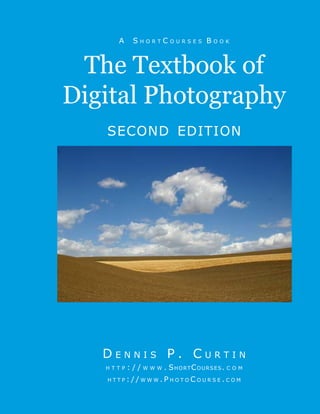 AA30470C
AA30470C
Cover A S h o r t C o u r s e s B o o k
second edition
The Textbook of
Digital Photography
D e n n i s P . C u r t i n
h t t p : / / w w w . ShortCourses. c o m
h t t p : / / w w w . P h o t o C o u r s e . c o m
 