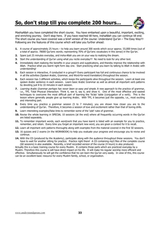 So, don't stop till you complete 200 hours...
MashaAllah you have completed the short course. You have embarked upon a beautiful, important, exciting,
and enriching journey. Don’t stop here. If you have reached till here, inshaAllah you can continue till end.
The short course you have covered was a brief version of the course: Understand Qur’an – The Easy Way!!!
Following are the features of this course which will take you further ahead:
1.

A course of approximately 25 hours – to help you learn around 300 words which occur approx. 55,000 times (out of
a total of approx. 78000 Qur'anic words; representing 70% of Qur'anic vocabulary in this sense) in the Qur’an.

2.

Spare just 25 minutes everyday, and insha-Allah you are on your way to realizing the dream.

3.

Start the understanding of Qur’an using what you recite everyday!!! No need to look for any other text.

4.

Immediately start realizing the benefits in your prayers and supplications, and thereby improve the relationship with
Allah. Practice what you learnt right form day one. Start practicing what you learn by talking to Allah in Arabic with
understanding!

5.

Each session is interactive, if conducted in a group!!! Every participant has full and continuous chance to be involved
in all the activities (Spoken Arabic, Grammar, and Word-for-word translation) throughout the session.

6.

Each session has 3 different activities, which keeps the participants alive throughout the session. Learn at least one
spoken Arabic sentence in each session. Learn basic Arabic Grammar as well as almost all important verb patterns
by devoting just 8 to 10 minutes in each session.

7.

Learning Arabic Grammar perhaps has never been so easy and simple. A new approach to the practice of grammar,
i.e., TPI, Total Physical Interaction. Think it, see it, say it, and show it. One of the most effective and easiest
techniques to overcome the most difficult part of learning the ‘fa’ala’ table (conjugation of a verb). This is the
lesson where generally people give up learning Arabic. With TPI, it becomes just the opposite, i.e., most exciting
and interesting part.

8.

Every time you practice a grammar session (5 to 7 minutes), you are shown how closer you are to the
understanding of Qur’an. Therefore, it becomes a session of love and excitement rather than that of boring drills.

9.

Learn interesting examples/false links to remember some of the ‘odd’ rules of grammar.

10. Revise the whole learning in SPECIAL 10 sessions (at the end) where all frequently occurring words in the Qur’an
are listed separately.
11. To remember important words, each word/verb that you have learnt is listed with an example for you to practice,
remember, and retain. Every time you forget an important new word, you are given a context for it to recall.
12. Learn all important verb patterns thoroughly along with examples from the material covered in the first 50 sessions.
13. 16 quizzes and 2 exams (in the WORKBOOK) to help you evaluate your progress and encourage you to revise and
continue.
14. With the CD (produced by the Academy), participate along with the audience throughout these sessions. You don’t
have to wait for another sitting for practice. Practice right there! A CD containing mp3 files of the complete course
(60 sessions) is also available. Recently, a brief recorded version of the course (4 hours) is also produced.
Actually this is a basic training course for every Muslim. It contains those parts which are practiced everyday by a
Muslim. Therefore this course is will have direct impact on his life. It will make his regular worship more efficient and
effective. Simultaneously he will get the confidence that he can learn the Qur’an very easily. In view of this, this course
can be an excellent basic resource for every Muslim family, school, or organization.

www.understandquran.com

33

 