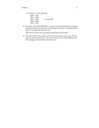 Chapter 1 8
(c) Latency = 5; zero jitter here:
1000 1005
1001 1006
1003 1008 we lost 1002
1004 1009
1005 1010
32. Generally, with MAX PENDING =1, one or two connections will be accepted
and queued; that is, the data won’t be delivered to the server. The others will be
ignored; eventually they will time out.
When the first client exits, any queued connections are processed.
34. Note that UDP accepts a packet of data from any source at any time; TCP re-
quires an advance connection. Thus, two clients can now talk simultaneously;
their messages will be interleaved on the server.
 