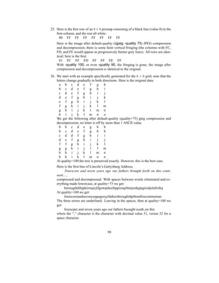 25. Here is the first row of an 8 ×8 pixmap consisting of a black line (value 0) in the
first column, and the rest all white:
00 FF FF FF FF FF FF FF
Here is the image after default-quality (cjpeg -quality 75) JPEG compression
and decompression; there is some faint vertical fringing (the columns with FC,
FD, and FE would appear as progressively fainter grey lines). All rows are iden-
tical; here is the first:
01 FC FF FD FF FF FE FF
With -quality 100, or even -quality 90, the fringing is gone; the image after
compression and decompression is identical to the original.
26. We start with an example specifically generated for the 8 × 8 grid; note that the
letters change gradually in both directions. Here is the original data:
a b c d e f g h
b c d e f g h i
c d e f g h i j
d e f g h i j k
e f g h i j k l
f g h i j k l m
g h i j k l m n
h i j k l m n o
We get the following after default-quality (quality=75) jpeg compression and
decompression; no letter is off by more than 1 ASCII value.
b b c d e g h h
b c d e f g h h
c d d f g h i i
d e f g h i j j
f f g h i j k l
g g h i j l l m
h h i j k l m n
h h i k l m n n
At quality=100 the text is preserved exactly. However, this is the best case.
Here is the first line of Lincoln’s Gettysburg Address,
Fourscore and seven years ago our fathers brought forth on this conti-
nent....,
compressed and decompressed. With spaces between words eliminated and ev-
erything made lowercase, at quality=75 we get:
hnruugdtdihjpkirmqicjlfgowpekoifappiosqrbnnjonkppqjioidjulafrnhq
At quality=100 we get:
fourscoreandsevenyeassagoovrfathersbroughtfnrthonthiscontinentan
The three errors are underlined. Leaving in the spaces, then at quality=100 we
get:
fourscpre and seven years ago our fathers bsought eosth on this
where the “ ” character is the character with decimal value 31, versus 32 for a
space character.
98
 