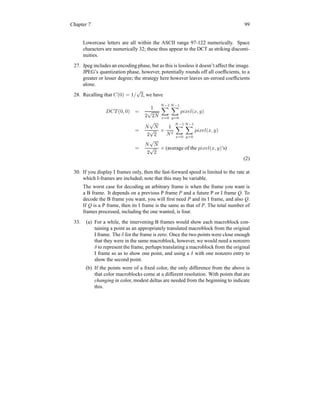 Chapter 7 99
Lowercase letters are all within the ASCII range 97-122 numerically. Space
characters are numerically 32; these thus appear to the DCT as striking disconti-
nuities.
27. Jpeg includes an encoding phase, but as this is lossless it doesn’t affect the image.
JPEG’s quantization phase, however, potentially rounds off all coefficients, to a
greater or lesser degree; the strategy here however leaves un-zeroed coefficients
alone.
28. Recalling that C(0) = 1/
√
2, we have
DCT (0, 0) =
1
2
√
2N
N−1
X
x=0
N−1
X
y=0
pixel(x, y)
=
N
√
N
2
√
2
×
1
N2
N−1
X
x=0
N−1
X
y=0
pixel(x, y)
=
N
√
N
2
√
2
× (average of the pixel(x, y)’s)
(2)
30. If you display I frames only, then the fast-forward speed is limited to the rate at
which I-frames are included; note that this may be variable.
The worst case for decoding an arbitrary frame is when the frame you want is
a B frame. It depends on a previous P frame P and a future P or I frame Q. To
decode the B frame you want, you will first need P and its I frame, and also Q.
If Q is a P frame, then its I frame is the same as that of P. The total number of
frames processed, including the one wanted, is four.
33. (a) For a while, the intervening B frames would show each macroblock con-
taining a point as an appropriately translated macroblock from the original
I frame. The δ for the frame is zero. Once the two points were close enough
that they were in the same macroblock, however, we would need a nonzero
δ to represent the frame, perhaps translating a macroblock from the original
I frame so as to show one point, and using a δ with one nonzero entry to
show the second point.
(b) If the points were of a fixed color, the only difference from the above is
that color macroblocks come at a different resolution. With points that are
changing in color, modest deltas are needed from the beginning to indicate
this.
 