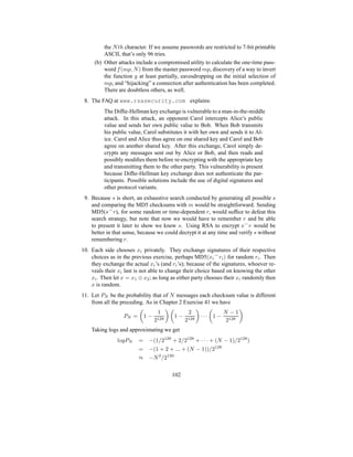 the Nth character. If we assume passwords are restricted to 7-bit printable
ASCII, that’s only 96 tries.
(b) Other attacks include a compromised utility to calculate the one-time pass-
word f(mp, N) from the master password mp, discovery of a way to invert
the function g at least partially, eavesdropping on the initial selection of
mp, and “hijacking” a connection after authentication has been completed.
There are doubtless others, as well.
8. The FAQ at www.rsasecurity.com explains:
The Diffie-Hellman key exchange is vulnerable to a man-in-the-middle
attack. In this attack, an opponent Carol intercepts Alice’s public
value and sends her own public value to Bob. When Bob transmits
his public value, Carol substitutes it with her own and sends it to Al-
ice. Carol and Alice thus agree on one shared key and Carol and Bob
agree on another shared key. After this exchange, Carol simply de-
crypts any messages sent out by Alice or Bob, and then reads and
possibly modifies them before re-encrypting with the appropriate key
and transmitting them to the other party. This vulnerability is present
because Diffie-Hellman key exchange does not authenticate the par-
ticipants. Possible solutions include the use of digital signatures and
other protocol variants.
9. Because s is short, an exhaustive search conducted by generating all possible s
and comparing the MD5 checksums with m would be straightforward. Sending
MD5(s⌢
r), for some random or time-dependent r, would suffice to defeat this
search strategy, but note that now we would have to remember r and be able
to present it later to show we knew s. Using RSA to encrypt s⌢
r would be
better in that sense, because we could decrypt it at any time and verify s without
remembering r.
10. Each side chooses xi privately. They exchange signatures of their respective
choices as in the previous exercise, perhaps MD5(xi
⌢
ri) for random ri. Then
they exchange the actual xi’s (and ri’s); because of the signatures, whoever re-
veals their xi last is not able to change their choice based on knowing the other
xi. Then let x = x1 ⊕ x2; as long as either party chooses their xi randomly then
x is random.
11. Let PN be the probability that of N messages each checksum value is different
from all the preceding. As in Chapter 2 Exercise 41 we have
PN =

1 −
1
2128
 
1 −
2
2128

· · ·

1 −
N − 1
2128

Taking logs and approximating we get
logPN = −(1/2128
+ 2/2128
+ · · · + (N − 1)/2128
)
= −(1 + 2 + ... + (N − 1))/2128
≈ −N2
/2129
102
 
