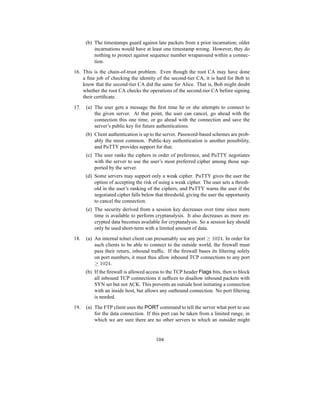 (b) The timestamps guard against late packets from a prior incarnation; older
incarnations would have at least one timestamp wrong. However, they do
nothing to protect against sequence number wraparound within a connec-
tion.
16. This is the chain-of-trust problem. Even though the root CA may have done
a fine job of checking the identity of the second-tier CA, it is hard for Bob to
know that the second-tier CA did the same for Alice. That is, Bob might doubt
whether the root CA checks the operations of the second-tier CA before signing
their certificate.
17. (a) The user gets a message the first time he or she attempts to connect to
the given server. At that point, the user can cancel, go ahead with the
connection this one time, or go ahead with the connection and save the
server’s public key for future authentications.
(b) Client authentication is up to the server. Password-based schemes are prob-
ably the most common. Public-key authentication is another possibility,
and PuTTY provides support for that.
(c) The user ranks the ciphers in order of preference, and PuTTY negotiates
with the server to use the user’s most preferred cipher among those sup-
ported by the server.
(d) Some servers may support only a weak cipher. PuTTY gives the user the
option of accepting the risk of using a weak cipher. The user sets a thresh-
old in the user’s ranking of the ciphers, and PuTTY warns the user if the
negotiated cipher falls below that threshold, giving the user the opportunity
to cancel the connection.
(e) The security derived from a session key decreases over time since more
time is available to perform cryptanalysis. It also decreases as more en-
crypted data becomes available for cryptanalysis. So a session key should
only be used short-term with a limited amount of data.
18. (a) An internal telnet client can presumably use any port ≥ 1024. In order for
such clients to be able to connect to the outside world, the firewall must
pass their return, inbound traffic. If the firewall bases its filtering solely
on port numbers, it must thus allow inbound TCP connections to any port
≥ 1024.
(b) If the firewall is allowed access to the TCP header Flags bits, then to block
all inbound TCP connections it suffices to disallow inbound packets with
SYN set but not ACK. This prevents an outside host initiating a connection
with an inside host, but allows any outbound connection. No port filtering
is needed.
19. (a) The FTP client uses the PORT command to tell the server what port to use
for the data connection. If this port can be taken from a limited range, in
which we are sure there are no other servers to which an outsider might
104
 