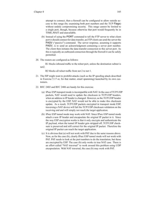 Chapter 8 105
attempt to connect, then a firewall can be configured to allow outside ac-
cess to this range (by examining both port numbers and the TCP Flags)
without unduly compromising security. This range cannot be limited to
a single port, though, because otherwise that port would frequently be in
TIME WAIT and unavailable.
(b) Instead of using the PORT command to tell the FTP server to what client
port it should connect for data transfer, an FTP client can send the server the
PASV (“passive”) command. The server response, assuming it supports
PASV, is to send an acknowledgment containing a server port number.
The client then initiates the data-transfer connection to this server port. As
this is typically an outbound connection through the firewall it can be safely
permitted.
20. The routers are configured as follows:
R1 blocks inbound traffic to the telnet port, unless the destination subnet is
net2.
R2 blocks all telnet traffic from net 2 to net 1.
21. The ISP might want to prohibit attacks (such as the IP spoofing attack described
in Exercise 5.17 or, for that matter, email spamming) launched by its own cus-
tomers.
22. RFC 2402 and RFC 2406 are handy for this exercise.
(a) IPsec ESP transport mode is incompatible with NAT. In the case of TCP/UDP
packets, NAT would need to update the checksum in TCP/UDP headers,
when an address in IP header is changed. However, as the TCP/UDP header
is encrypted by the ESP, NAT would not be able to make this checksum
update. As a result, TCP/UDP packets encrypted in transport mode ESP,
traversing a NAT device will fail the TCP/UDP checksum validation on the
receiving end and will simply not reach the target application.
(b) IPsec ESP tunnel mode may work with NAT. Since IPsec ESP tunnel mode
attach a new IP header and encapsulate the original IP packet in it. Since
the way ESP encryption works is that it only encrypts and authenticate the
IP payload, when the tunnel IP header gets stripped off, TCP/UDP check-
sum is preserved and still correct for the original IP packet. Therefore the
original IP packet can reach the target application.
(c) It is obvious that (a) will not work with PAT due to the same reasons above.
Now, as for the case (b), clearly IPsec ESP tunnel mode will not work with
PAT. PAT needs to look at the port numbers to do the translation, but those
are encrypted by ESP. The case (b) only works in true NAT case. There is
an effort called “NAT traversal” to work around this problem using UDP
encapsulation. With NAT traversal, the case (b) may work with PAT.
 