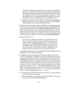 buffer flush immediately after the first line was processed could wipe out
the second; one way this might occur is if the connection were handed off at
that point to a child process. Another possibility is that the server busyreads
after reading the first line but before sending back its response; a server
that willfully refused to accept pipelining might demand that this busyread
return 0 bytes. This is arguably beyond the scope of gets(), however.
(c) When the client sends its initial EHLO command (itself an extension of
HELO), a pipeline-safe server is supposed to respond with 250 PIPELIN-
ING, included in its list of supported SMTP extensions.
6. Implementers are free to add new subtypes to MIME, but certain default interpre-
tations may apply. For example, unrecognized subtypes of the application type
are to be treated as being equivalent to application/octet-stream. New experi-
mental types and subtypes can be introduced; names of such types are to begin
with X- to mark them as such. New image and text subtypes may be formally reg-
istered with the IANA; senders of such subtypes may also be encouraged to send
the data in one of the “standard” formats as well, using multipart/alternative.
7. We quote from RFC 1521:
NOTE: From an implementor’s perspective, it might seem more sen-
sible to reverse this ordering, and have the plainest alternative last.
However, placing the plainest alternative first is the friendliest pos-
sible option when multipart/alternative entities are viewed using a
non-MIME-conformant mail reader. While this approach does im-
pose some burden on conformant mail readers, interoperability with
older mail readers was deemed to be more important in this case.
It seems likely that anyone who has received MIME messages through text-based
non-MIME-aware mail readers would agree.
8. The base64 encoding actually defines 65 transmission characters; the 65th, “=”,
is used as a pad character. The data file is processed in input blocks of three bytes
at a time; each input block translates to an output block of four 6-bit pieces in
the base64 encoding process. If the final input block of the file contains one or
two bytes, then zero-bits are first added to bring the data to a 6-bit boundary (if
the final block is one byte, we add four zero bits; if the final block is two bytes,
we add two zero bits). The two or three resulting 6-bit pieces are then encoded
in the usual way, and two or one “=” characters are appended to bring the output
block to the required four pieces. In other words, if the encoded file ends with a
single =, then the original file size was ≡ 2 (mod 3); if the encoded file ends
with two =s then the original file size was ≡ 1 (mod 3).
9. (a) Enabling arbitrary SMTP relaying allows “spammers” to send unsolicited
email via someone else’s machine.
(b) One simple solution to this problem would be the addition of a password
option as part of the opening SMTP negotiation.
107
 