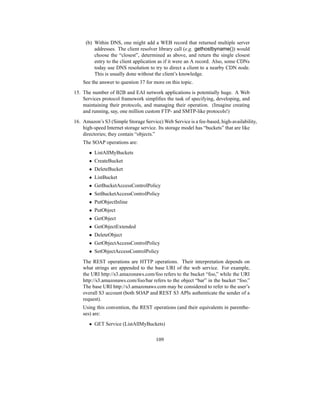 (b) Within DNS, one might add a WEB record that returned multiple server
addresses. The client resolver library call (e.g. gethostbyname()) would
choose the “closest”, determined as above, and return the single closest
entry to the client application as if it were an A record. Also, some CDNs
today use DNS resolution to try to direct a client to a nearby CDN node.
This is usually done without the client’s knowledge.
See the answer to question 37 for more on this topic.
15. The number of B2B and EAI network applications is potentially huge. A Web
Services protocol framework simplifies the task of specifying, developing, and
maintaining their protocols, and managing their operation. (Imagine creating
and running, say, one million custom FTP- and SMTP-like protocols!)
16. Amazon’s S3 (Simple Storage Service) Web Service is a fee-based, high-availability,
high-speed Internet storage service. Its storage model has “buckets” that are like
directories; they contain “objects.”
The SOAP operations are:
• ListAllMyBuckets
• CreateBucket
• DeleteBucket
• ListBucket
• GetBucketAccessControlPolicy
• SetBucketAccessControlPolicy
• PutObjectInline
• PutObject
• GetObject
• GetObjectExtended
• DeleteObject
• GetObjectAccessControlPolicy
• SetObjectAccessControlPolicy
The REST operations are HTTP operations. Their interpretation depends on
what strings are appended to the base URI of the web service. For example,
the URI http://s3.amazonaws.com/foo refers to the bucket “foo,” while the URI
http://s3.amazonaws.com/foo/bar refers to the object “bar” in the bucket “foo.”
The base URI http://s3.amazonaws.com may be considered to refer to the user’s
overall S3 account (both SOAP and REST S3 APIs authenticate the sender of a
request).
Using this convention, the REST operations (and their equivalents in parenthe-
ses) are:
• GET Service (ListAllMyBuckets)
109
 
