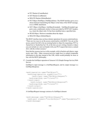 • PUT Bucket (CreateBucket)
• GET Bucket (ListBucket)
• DELETE Bucket (DeleteBucket)
• PUT Object (PutObject, PutObjectInline). The SOAP interface gives you a
choice between transmitting the Object in the body of the SOAP message,
or as a DIME attachment.
• GET Object (GetObject, GetObjectExtended). GetObjectExtended sup-
ports some conditionals similar to those provided by HTTP GET headers,
e.g. return the object only if it has been modified since a specified time.
• HEAD Object. Retrieves metadata about the object.
• DELETE Object (DeleteObject)
The REST interface does not have distinct operations for access control policies.
“There are two ways to set the access control policy with REST. You can set the
access control list (ACL) for an existing bucket or object by requesting a PUT to
/bucket?acl or /bucket/key?acl. Or, at the time you are writing a bucket or object
you can include an x-amz-acl header with your PUT request that stores a canned
ACL with the written resource.”
Note that the resource/service in this example, with its buckets and objects, maps
nicely onto URIs. Other resources/services might have to embed comparable
information in the data instead of the URI, which would probably be more in
line with the REST philosophy.
17. Consider the GetObject operation of Amazon’s S3 (Simple Storage Service) Web
Service.
GetObject’s input message is a GetObjectRequest, and its output message is a
GetObjectResponse:
wsdl:operation name=GetObject
wsdlsoap:operation soapAction=/
wsdl:input name=GetObjectRequest
wsdlsoap:body use=literal/
/wsdl:input
wsdl:output name=GetObjectResponse
wsdlsoap:body use=literal/
/wsdl:output
/wsdl:operation
A GetObjectRequest message consists of a GetObject element
wsdl:message name=GetObjectRequest
wsdl:part element=tns:GetObject name=parameters/
/wsdl:message
110
 