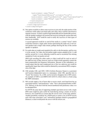 xsd:element name=Data
type=xsd:base64Binary nillable=true/
xsd:element name=LastModified type=xsd:dateTime/
xsd:element name=ETag type=xsd:string/
/xsd:sequence
/xsd:extension
/xsd:complexContent
/xsd:complexType
18. One option would be to allow some receivers to join only the audio portion of the
conference while others join both audio and video; these could be advertised as
separate sessions. Or there could be high bandwidth and low bandwidth sessions,
with the speaker sending to all sessions but receivers joining the session that suits
their bandwidth. SAP would be used to notify the receivers of what types of
session are available.
A second approach would be to send all the media to a central “mixer” which
could then transmit a single audio stream representing the audio mix of all cur-
rent speakers and a single video stream, perhaps showing the face of the current
speaker or speakers.
19. For audio data we might send sample[n] for odd n in the first packet, and for even
n in the second. For video, the first packet might contain sample[i,j] for i+j odd
and the second for i+j even; dithering would be used to reconstruct the missing
sample[i,j] if only one packet arrived.
JPEG-type encoding (for either audio or video) could still be used on each of
the odd/even sets of data; however, each set of data would separately contain the
least-compressible low-frequency information. Because of this redundancy, we
would expect that the total compressed size of the two odd/even sets would be
significantly larger than what would be obtained by conventional JPEG compres-
sion of the data.
20. URI includes URL and URN. URN (Uniform Resource Name) is a persistent
and location-independent name in a namespace, while URL specifies how to
“locate” the resource. So, a URL can be moved or disappear, but a URN cannot.
An example of URN is urn:ISBN:0-201-62433-8, which refers to a book using
the ISBN namespace.
21. MX records supply a list of hosts able to receive email; each listed host has an
associated numeric “mail preference” value. This is documented further in RFC
974. Delivery to the host with the lowest-numbered mail preference value is to
be attempted first.
For HTTP, the same idea of supporting multiple equivalent servers with a single
DNS name might be quite useful for load-sharing among a cluster of servers;
however, one would have to ensure that the servers were in fact truly stateless.
Another possibility would be for a WEB query to return a list of HTTP servers
each with some associated “cost” information (perhaps related to geographical
distance); a client would prefer the server with the lowest cost.
112
 