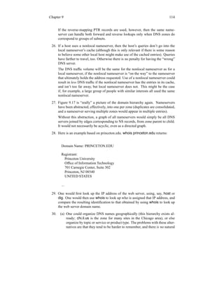 Chapter 9 114
If the reverse-mapping PTR records are used, however, then the same name-
server can handle both forward and reverse lookups only when DNS zones do
correspond to groups of subnets.
26. If a host uses a nonlocal nameserver, then the host’s queries don’t go into the
local nameserver’s cache (although this is only relevant if there is some reason
to believe some other local host might make use of the cached entries). Queries
have farther to travel, too. Otherwise there is no penalty for having the “wrong”
DNS server.
The DNS traffic volume will be the same for the nonlocal nameserver as for a
local nameserver, if the nonlocal nameserver is “on the way” to the nameserver
that ultimately holds the address requested. Use of a nonlocal nameserver could
result in less DNS traffic if the nonlocal nameserver has the entries in its cache,
and isn’t too far away, but local nameserver does not. This might be the case
if, for example, a large group of people with similar interests all used the same
nonlocal nameserver.
27. Figure 9.17 is “really” a picture of the domain hierarchy again. Nameservers
have been abstracted, effectively, into one per zone (duplicates are consolidated,
and a nameserver serving multiple zones would appear in multiple entries).
Without this abstraction, a graph of all nameservers would simply be all DNS
servers joined by edges corresponding to NS records, from zone parent to child.
It would not necessarily be acyclic, even as a directed graph.
28. Here is an example based on princeton.edu. whois princeton.edu returns:
Domain Name: PRINCETON.EDU
Registrant:
Princeton University
Office of Information Technology
701 Carnegie Center, Suite 302
Princeton, NJ 08540
UNITED STATES
...
29. One would first look up the IP address of the web server, using, say, host or
dig. One would then use whois to look up who is assigned that IP address, and
compare the resulting identification to that obtained by using whois to look up
the web server domain name.
30. (a) One could organize DNS names geographically (this hierarchy exists al-
ready; chi.il.us is the zone for many sites in the Chicago area), or else
organize by topic or service or product type. The problems with these alter-
natives are that they tend to be harder to remember, and there is no natural
 
