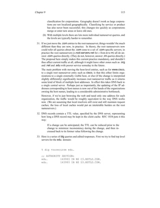 Chapter 9 115
classification for corporations. Geography doesn’t work as large corpora-
tions are not localized geographically. Classifying by service or product
has also never been successful; this changes too quickly as corporations
merge or enter new areas or leave old ones.
(b) With multiple levels there are lots more individual nameserver queries, and
the levels are typically harder to remember.
31. If we just move the .com entries to the root nameserver, things wouldn’t be much
different than they are now, in practice. In theory, the root nameservers now
could refer all queries about the .com zone to a set of .com-specific servers; in
practice the root nameservers (x.root-servers.net for x from a to m) all do an-
swer .com queries directly. (They do not, however, answer .int queries directly.)
The proposal here simply makes this current practice mandatory, and shouldn’t
thus affect current traffic at all, although it might leave other zones such as .org
and .net and .edu with poorer service someday in the future.
The main problem with moving the host-level entries, such as for www.cisco,
to a single root nameserver entry such as cisco, is that this either limits orga-
nizations to a single externally visible host, or else (if the change is interpreted
slightly differently) significantly increases root nameserver traffic as it returns
some kind of block of multiple host addresses. In effect this takes DNS back to
a single central server. Perhaps just as importantly, the updating of the IP ad-
dresses corresponding to host names is now out of the hands of the organizations
owning the host names, leading to a considerable administrative bottleneck.
However, if we’re just browsing the web and need only one address for each
organization, the traffic would be roughly equivalent to the way DNS works
now. (We are assuming that local resolvers still exist and still maintain request
caches; the loss of local caches would put an intolerable burden on the root
nameservers.)
32. DNS records contain a TTL value, specified by the DNS server, representing
how long a DNS record may be kept in the client cache. RFC 1034 puts it this
way:
If a change can be anticipated, the TTL can be reduced prior to the
change to minimize inconsistency during the change, and then in-
creased back to its former value following the change.
33. Here is a series of dig queries and edited responses. First we try to find top level
servers for the edu. domain:
% dig +norecurse edu.
;; AUTHORITY SECTION:
edu. 143993 IN NS C3.NSTLD.COM.
edu. 143993 IN NS D3.NSTLD.COM.
 