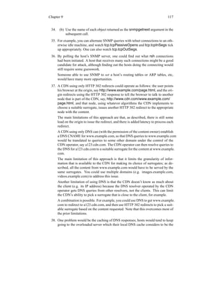 Chapter 9 117
34. (b) Use the name of each object returned as the snmpgetnext argument in the
subsequent call.
35. For example, you can alternate SNMP queries with telnet connections to an oth-
erwise idle machine, and watch tcp.tcpPassiveOpens and tcp.tcpInSegs tick
up appropriately. One can also watch tcp.tcpOutSegs.
36. By polling the host’s SNMP server, one could find out what rsh connections
had been initiated. A host that receives many such connections might be a good
candidate for attack, although finding out the hosts doing the connecting would
still require some guesswork.
Someone able to use SNMP to set a host’s routing tables or ARP tables, etc,
would have many more opportunities.
37. A CDN using only HTTP 302 redirects could operate as follows: the user points
his browser at the origin, say http://www.example.com/page.html, and the ori-
gin redirects using the HTTP 302 response to tell the browser to talk to another
node that is part of the CDN, say, http://www.cdn.com/www.example.com/
page.html, and that node, using whatever algorithms the CDN implements to
choose a suitable surrogate, issues another HTTP 302 redirect to the appropriate
node with the content.
The main limitations of this approach are that, as described, there is still some
load on the origin to issue the redirect, and there is added latency to process each
redirect.
A CDN using only DNS can (with the permission of the content owner) establish
a DNS CNAME for www.example.com,so that DNS queries to www.example.com
would be translated to queries to some other domain under the control of the
CDN operator, say a123.cdn.com. The CDN operator can then resolve queries to
the DNS for a123.cdn.comto a suitable surrogate for the content at www.example.
com.
The main limitation of this approach is that it limits the granularity of infor-
mation that is available to the CDN for making its choice of surrogates; as de-
scribed, all the content from www.example.com would have to be served by the
same surrogates. You could use multiple domains (e.g. images.example.com,
videos.example.com) to address this issue.
Another limitation of using DNS is that the CDN doesn’t know as much about
the client (e.g. its IP address) because the DNS resolver operated by the CDN
operator gets DNS queries from other resolvers, not the clients. This can limit
the CDN’s ability to pick a surrogate that is close to the client, for example.
A combination is possible. For example, you could use DNS to get www.example.
com to redirect to a123.cdn.com, and then use HTTP 302 redirects to pick a suit-
able surrogate based on the content requested. Note that this overcomes most of
the prior limitations.
38. One problem would be the caching of DNS responses; hosts would tend to keep
going to the overloaded server which their local DNS cache considers to be the
 
