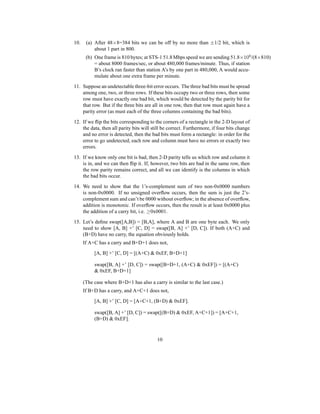 10. (a) After 48×8=384 bits we can be off by no more than ±1/2 bit, which is
about 1 part in 800.
(b) One frame is 810 bytes; at STS-1 51.8 Mbps speed we are sending 51.8×106
/(8×810)
= about 8000 frames/sec, or about 480,000 frames/minute. Thus, if station
B’s clock ran faster than station A’s by one part in 480,000, A would accu-
mulate about one extra frame per minute.
11. Suppose an undetectable three-bit error occurs. The three bad bits must be spread
among one, two, or three rows. If these bits occupy two or three rows, then some
row must have exactly one bad bit, which would be detected by the parity bit for
that row. But if the three bits are all in one row, then that row must again have a
parity error (as must each of the three columns containing the bad bits).
12. If we flip the bits corresponding to the corners of a rectangle in the 2-D layout of
the data, then all parity bits will still be correct. Furthermore, if four bits change
and no error is detected, then the bad bits must form a rectangle: in order for the
error to go undetected, each row and column must have no errors or exactly two
errors.
13. If we know only one bit is bad, then 2-D parity tells us which row and column it
is in, and we can then flip it. If, however, two bits are bad in the same row, then
the row parity remains correct, and all we can identify is the columns in which
the bad bits occur.
14. We need to show that the 1’s-complement sum of two non-0x0000 numbers
is non-0x0000. If no unsigned overflow occurs, then the sum is just the 2’s-
complement sum and can’t be 0000 without overflow; in the absence of overflow,
addition is monotonic. If overflow occurs, then the result is at least 0x0000 plus
the addition of a carry bit, i.e. ≥0x0001.
15. Let’s define swap([A,B]) = [B,A], where A and B are one byte each. We only
need to show [A, B] +’ [C, D] = swap([B, A] +’ [D, C]). If both (A+C) and
(B+D) have no carry, the equation obviously holds.
If A+C has a carry and B+D+1 does not,
[A, B] +’ [C, D] = [(A+C) & 0xEF, B+D+1]
swap([B, A] +’ [D, C]) = swap([B+D+1, (A+C) & 0xEF]) = [(A+C)
& 0xEF, B+D+1]
(The case where B+D+1 has also a carry is similar to the last case.)
If B+D has a carry, and A+C+1 does not,
[A, B] +’ [C, D] = [A+C+1, (B+D) & 0xEF].
swap([B, A] +’ [D, C]) = swap([(B+D) & 0xEF, A+C+1]) = [A+C+1,
(B+D) & 0xEF].
10
 