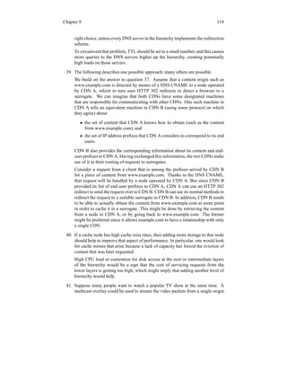 Chapter 9 118
right choice, unless every DNS server in the hierarchy implements the redirection
scheme.
To circumvent that problem, TTL should be set to a small number, and this causes
more queries to the DNS servers higher up the hierarchy, creating potentially
high loads on those servers.
39. The following describes one possible approach; many others are possible.
We build on the answer to question 37. Assume that a content origin such as
www.example.com is directed by means of a DNS CNAME to a node operated
by CDN A, which in turn uses HTTP 302 redirects to direct a browser to a
surrogate. We can imagine that both CDNs have some designated machines
that are responsible for communicating with other CDNs. One such machine in
CDN A tells an equivalent machine in CDN B (using some protocol on which
they agree) about
• the set of content that CDN A knows how to obtain (such as the content
from www.example.com), and
• the set of IP address prefixes that CDN A considers to correspond to its end
users.
CDN B also provides the corresponding information about its content and end-
user prefixes to CDN A. Having exchanged this information, the two CDNs make
use of it in their routing of requests to surrogates.
Consider a request from a client that is among the prefixes served by CDN B
for a piece of content from www.example.com. Thanks to the DNS CNAME,
that request will be handled by a node operated by CDN A. But since CDN B
provided its list of end user prefixes to CDN A, CDN A can use an HTTP 302
redirect to send the request over to CDN B. CDN B can use its normal methods to
redirect the request to a suitable surrogate in CDN B. In addition, CDN B needs
to be able to actually obtain the content from www.example.com at some point
in order to cache it in a surrogate. This might be done by retrieving the content
from a node in CDN A, or by going back to www.example.com. The former
might be preferred since it allows example.com to have a relationship with only
a single CDN.
40. If a cache node has high cache miss rates, then adding more storage to that node
should help to improve that aspect of performance. In particular, one would look
for cache misses that arise because a lack of capacity has forced the eviction of
content that was later requested.
High CPU load or contention for disk access at the root or intermediate layers
of the hierarchy would be a sign that the cost of servicing requests from the
lower layers is getting too high, which might imply that adding another level of
hierarchy would help.
41. Suppose many people want to watch a popular TV show at the same time. A
multicast overlay could be used to stream the video packets from a single origin
 