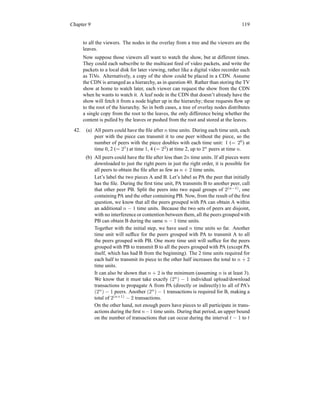 Chapter 9 119
to all the viewers. The nodes in the overlay from a tree and the viewers are the
leaves.
Now suppose those viewers all want to watch the show, but at different times.
They could each subscribe to the multicast feed of video packets, and write the
packets to a local disk for later viewing, rather like a digital video recorder such
as TiVo. Alternatively, a copy of the show could be placed in a CDN. Assume
the CDN is arranged as a hierarchy, as in question 40. Rather than storing the TV
show at home to watch later, each viewer can request the show from the CDN
when he wants to watch it. A leaf node in the CDN that doesn’t already have the
show will fetch it from a node higher up in the hierarchy; these requests flow up
to the root of the hierarchy. So in both cases, a tree of overlay nodes distributes
a single copy from the root to the leaves, the only difference being whether the
content is pulled by the leaves or pushed from the root and stored at the leaves.
42. (a) All peers could have the file after n time units. During each time unit, each
peer with the piece can transmit it to one peer without the piece, so the
number of peers with the piece doubles with each time unit: 1 (= 20
) at
time 0, 2 (= 21
) at time 1, 4 (= 22
) at time 2, up to 2n
peers at time n.
(b) All peers could have the file after less than 2n time units. If all pieces were
downloaded to just the right peers in just the right order, it is possible for
all peers to obtain the file after as few as n + 2 time units.
Let’s label the two pieces A and B. Let’s label as PA the peer that initially
has the file. During the first time unit, PA transmits B to another peer, call
that other peer PB. Split the peers into two equal groups of 2(n−1)
, one
containing PA and the other containing PB. Now, from the result of the first
question, we know that all the peers grouped with PA can obtain A within
an additional n − 1 time units. Because the two sets of peers are disjoint,
with no interference or contention between them, all the peers grouped with
PB can obtain B during the same n − 1 time units.
Together with the initial step, we have used n time units so far. Another
time unit will suffice for the peers grouped with PA to transmit A to all
the peers grouped with PB. One more time unit will suffice for the peers
grouped with PB to transmit B to all the peers grouped with PA (except PA
itself, which has had B from the beginning). The 2 time units required for
each half to transmit its piece to the other half increases the total to n + 2
time units.
It can also be shown that n + 2 is the minimum (assuming n is at least 3).
We know that it must take exactly (2n
) − 1 individual upload/download
transactions to propagate A from PA (directly or indirectly) to all of PA’s
(2n
) − 1 peers. Another (2n
) − 1 transactions is required for B, making a
total of 2(n+1)
− 2 transactions.
On the other hand, not enough peers have pieces to all participate in trans-
actions during the first n−1 time units. During that period, an upper bound
on the number of transactions that can occur during the interval t − 1 to t
 