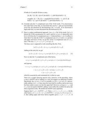 Chapter 2 11
If both (A+C) and (B+D) have a carry,
[A, B] +’ [C, D] = [((A+C) & 0xEF) + 1, ((B+D) & 0xEF) + 1]
swap([B, A] +’ [D, C]) = swap([((B+D) & 0xEF) + 1, ((A+C) &
0xEF) + 1] = [((A+C) & 0xEF) + 1, ((B+D) & 0xEF) + 1]
16. Consider only the 1’s complement sum of the 16-bit words. If we decrement a
low-order byte in the data, we decrement the sum by 1, and can incrementally
revise the old checksum by decrementing it by 1 as well. If we decrement a
high-order byte, we must decrement the old checksum by 256.
17. Here is a rather combinatorial approach. Let a, b, c, d be 16-bit words. Let [a, b]
denote the 32-bit concatenation of a and b, and let carry(a, b) denote the carry
bit (1 or 0) from the 2’s-complement sum a+b (denoted here a+2b). It suffices to
show that if we take the 32-bit 1’s complement sum of [a, b] and [c, d], and then
add upper and lower 16 bits, we get the 16-bit 1’s-complement sum of a, b, c,
and d. We note a +1 b = a +2 b +2 carry(a, b).
The basic case is supposed to work something like this. First,
[a, b] +2 [c, d] = [a +2 c +2 carry(b, d), b +2 d]
Adding in the carry bit, we get
[a, b] +1 [c, d] = [a +2 c +2 carry(b, d), b +2 d +2 carry(a, c)] (1)
Now we take the 1’s complement sum of the halves,
a +2 c +2 carry(b, d) +2 b +2 d +2 carry(a, c) + (carry(wholething))
and regroup:
= a +2 c +2 carry(a, c) +2 b +2 d +2 carry(b, d) + (carry(wholething))
= (a +1 c) +2 (b +1 d) + carry(a +1 c, b +1 d)
= (a +1 c) +1 (b +1 d)
which by associativity and commutativity is what we want.
There are a couple annoying special cases, however, in the preceding, where
a sum is 0xFFFF and so adding in a carry bit triggers an additional overflow.
Specifically, the carry(a, c) in (1) is actually carry(a, c, carry(b, d)), and sec-
ondly adding it to b +2 d may cause the lower half to overflow, and no provision
has been made to carry over into the upper half. However, as long as a +2 c and
b +2 d are not equal to 0xFFFF, adding 1 won’t affect the overflow bit and so the
above argument works. We handle the 0xFFFF cases separately.
Suppose that b +2 d = 0xFFFF =2 0. Then a +1 b +1 c +1 d = a +1 c. On the
other hand, [a, b] +1 [c, d] = [a +2 b, 0xFFFF] + carry(a, b). If carry(a, b) =
0, then adding upper and lower halves together gives a +2 b = a +1 b. If
 