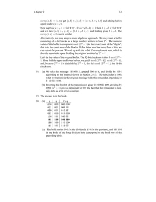 Chapter 2 12
carry(a, b) = 1, we get [a, b] +1 [c, d] = [a +2 b +2 1, 0] and adding halves
again leads to a +1 b.
Now suppose a +2 c = 0xFFFF. If carry(b, d) = 1 then b +2 d 6= 0xFFFF
and we have [a, b] +1 [c, d] = [0, b +2 d +2 1] and folding gives b +1 d. The
carry(b, d) = 0 case is similar.
Alternatively, we may adopt a more algebraic approach. We may treat a buffer
consisting of n-bit blocks as a large number written in base 2n
. The numeric
value of this buffer is congruent mod (2n
−1) to the (exact) sum of the “digits”,
that is to the exact sum of the blocks. If this latter sum has more than n bits, we
can repeat the process. We end up with the n-bit 1’s-complement sum, which is
thus the remainder upon dividing the original number by 2n
− 1.
Let b be the value of the original buffer. The 32-bit checksum is thus b mod 232
−
1. If we fold the upper and lower halves, we get (b mod (232
−1)) mod (216
−1),
and, because 232
− 1 is divisible by 216
− 1, this is b mod (216
− 1), the 16-bit
checksum.
18. (a) We take the message 11100011, append 000 to it, and divide by 1001
according to the method shown in Section 2.4.3. The remainder is 100;
what we transmit is the original message with this remainder appended, or
1110 0011 100.
(b) Inverting the first bit of the transmission gives 0110 0011 100; dividing by
1001 (x3
+ 1) gives a remainder of 10; the fact that the remainder is non-
zero tells us a bit error occurred.
19. The answer is in the book.
20. (b) p q C×q
000 000 000 000
001 001 001 101
010 011 010 111
011 010 011 010
100 111 100 011
101 110 101 110
110 100 110 100
111 101 111 001
(c) The bold entries 101 (in the dividend), 110 (in the quotient), and 101 110
in the body of the long division here correspond to the bold row of the
preceding table.
 