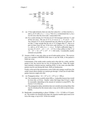 Chapter 2 13
110 101 011 100
1101 101 001 011 001 100
101 110
111 011
111 001
010 001
010 111
110 100
110 100
0
21. (a) M has eight elements; there are only four values for e, so there must be m1
and m2 in M with e(m1) = e(m2). Now if m1 is transmuted into m2 by a
two-bit error, then the error-code e cannot detect this.
(b) For a crude estimate, let M be the set of N-bit messages with four 1’s, and
all the rest zeros. The size of M is (N choose 4) = N!/(4!(N − 4)!).
Any element of M can be transmuted into any other by an 8-bit error. If
we take N large enough that the size of M is bigger than 232
, then as in
part (a) there must for any 32-bit error code function e(m) be elements
m1 and m2 of M with e(m1) = e(m2). To find a sufficiently large N,
we note N!/(4!(N − 4)!) > (N − 3)4
/24; it thus suffices to find N so
(N − 3)4
> 24 × 232
≈ 1011
. N ≈ 600 works. Considerably smaller
estimates are possible.
22. Assume a NAK is sent only when an out-of-order packet arrives. The receiver
must now maintain a RESEND NAK timer in case the NAK, or the packed it
NAK’ed, is lost.
Unfortunately, if the sender sends a packet and is then idle for a while, and this
packet is lost, the receiver has no way of noticing the loss. Either the sender
must maintain a timeout anyway, requiring ACKs, or else some zero-data filler
packets must be sent during idle times. Both are burdensome.
Finally, at the end of the transmission a strict NAK-only strategy would leave the
sender unsure about whether any packets got through. A final out-of-order filler
packet, however, might solve this.
23. (a) Propagation delay = 40 × 103
m/(2 × 108
m/s) = 200 µs.
(b) The roundtrip time would be about 400 µs. A plausible timeout time would
be twice this, or 0.8 ms. Smaller values (but larger than 0.4 ms!) might
be reasonable, depending on the amount of variation in actual RTTs. See
Section 5.2.6 of the text.
(c) The propagation-delay calculation does not consider processing delays that
may be introduced by the remote node; it may not be able to answer imme-
diately.
24. Bandwidth×(roundtrip)delay is about 125KBps × 2.5s = 312 KB, or 312 pack-
ets. The window size should be this large; the sequence number space must cover
twice this range, or up to 624. 10 bits are needed.
 