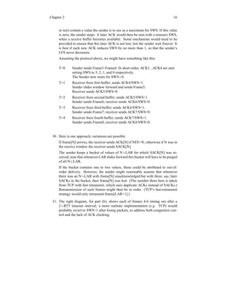 Chapter 2 16
or not) contain a value the sender is to use as a maximum for SWS. If this value
is zero, the sender stops. A later ACK would then be sent with a nonzero SWS,
when a receive buffer becomes available. Some mechanism would need to be
provided to ensure that this later ACK is not lost, lest the sender wait forever. It
is best if each new ACK reduces SWS by no more than 1, so that the sender’s
LFS never decreases.
Assuming the protocol above, we might have something like this:
T=0 Sender sends Frame1-Frame4. In short order, ACK1...ACK4 are sent
setting SWS to 3, 2, 1, and 0 respectively.
The Sender now waits for SWS>0.
T=1 Receiver frees first buffer; sends ACK4/SWS=1.
Sender slides window forward and sends Frame5.
Receiver sends ACK5/SWS=0.
T=2 Receiver frees second buffer; sends ACK5/SWS=1.
Sender sends Frame6; receiver sends ACK6/SWS=0.
T=3 Receiver frees third buffer; sends ACK6/SWS=1.
Sender sends Frame7; receiver sends ACK7/SWS=0.
T=4 Receiver frees fourth buffer; sends ACK7/SWS=1.
Sender sends Frame8; receiver sends ACK8/SWS=0.
30. Here is one approach; variations are possible.
If frame[N] arrives, the receiver sends ACK[N] if NFE=N; otherwise if N was in
the receive window the receiver sends SACK[N].
The sender keeps a bucket of values of N>LAR for which SACK[N] was re-
ceived; note that whenever LAR slides forward this bucket will have to be purged
of all N≤LAR.
If the bucket contains one or two values, these could be attributed to out-of-
order delivery. However, the sender might reasonably assume that whenever
there was an N>LAR with frame[N] unacknowledged but with three, say, later
SACKs in the bucket, then frame[N] was lost. (The number three here is taken
from TCP with fast retransmit, which uses duplicate ACKs instead of SACKs.)
Retransmission of such frames might then be in order. (TCP’s fast-retransmit
strategy would only retransmit frame[LAR+1].)
31. The right diagram, for part (b), shows each of frames 4-6 timing out after a
2×RTT timeout interval; a more realistic implementation (e.g. TCP) would
probably revert to SWS=1 after losing packets, to address both congestion con-
trol and the lack of ACK clocking.
 