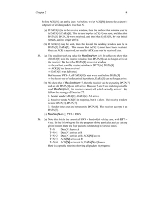 Chapter 2 18
before ACK[N] can arrive later. As before, we let ACK[N] denote the acknowl-
edgment of all data packets less than N.
(a) If DATA[6] is in the receive window, then the earliest that window can be
is DATA[4]-DATA[6]. This in turn implies ACK[4] was sent, and thus that
DATA[1]-DATA[3] were received, and thus that DATA[0], by our initial
remark, can no longer arrive.
(b) If ACK[6] may be sent, then the lowest the sending window can be is
DATA[3]..DATA[5]. This means that ACK[3] must have been received.
Once an ACK is received, no smaller ACK can ever be received later.
35. (a) The smallest working value for MaxSeqNum is 8. It suffices to show that
if DATA[8] is in the receive window, then DATA[0] can no longer arrive at
the receiver. We have that DATA[8] in receive window
⇒ the earliest possible receive window is DATA[6]..DATA[8]
⇒ ACK[6] has been received
⇒ DATA[5] was delivered.
But because SWS=5, all DATA[0]’s sent were sent before DATA[5]
⇒ by the no-out-of-orderarrival hypothesis, DATA[0] can no longer arrive.
(b) We show that if MaxSeqNum=7, then the receiver can be expecting DATA[7]
and an old DATA[0] can still arrive. Because 7 and 0 are indistinguishable
mod MaxSeqNum, the receiver cannot tell which actually arrived. We
follow the strategy of Exercise 27.
1. Sender sends DATA[0]...DATA[4]. All arrive.
2. Receiver sends ACK[5] in response, but it is slow. The receive window
is now DATA[5]..DATA[7].
3. Sender times out and retransmits DATA[0]. The receiver accepts it as
DATA[7].
(c) MaxSeqNum ≥ SWS + RWS.
36. (a) Note that this is the canonical SWS = bandwidth×delay case, with RTT =
4 sec. In the following we list the progress of one particular packet. At any
given instant, there are four packets outstanding in various states.
T=N Data[N] leaves A
T=N+1 Data[N] arrives at R
T=N+2 Data[N] arrives at B; ACK[N] leaves
T=N+3 ACK[N] arrives at R
T=N+4 ACK[N] arrives at A; DATA[N+4] leaves.
Here is a specific timeline showing all packets in progress:
 