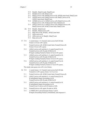 Chapter 2 19
T=0 Data[0]...Data[3] ready; Data[0] sent
T=1 Data[0] arrives at R; Data[1] sent
T=2 Data[1] arrives at R; Data[0] arrives at B; ACK[0] starts back; Data[2] sent
T=3 ACK[0] arrives at R; Data[2] arrives at R; Data[1] arrives at B;
ACK[1] starts back; Data[3] sent
T=4 ACK[0] arrives at A; ACK[1] arrives at R; Data[3] arrives at R;
Data[2] arrives at B; ACK[2] starts back; Data[4] sent
T=5 ACK[1] arrives at A; ACK[2] arrives at R; Data[4] arrives at R;
Data[3] arrives at B; ACK[3] starts back; Data[5] sent
(b) T=0 Data[0]...Data[3] sent
T=1 Data[0]...Data[3] arrive at R
T=2 Data arrive at B; ACK[0]...ACK[3] start back
T=3 ACKs arrive at R
T=4 ACKs arrive at A; Data[4]...Data[7] sent
T=5 Data arrive at R
37. T=0 A sends frames 1-4. Frame[1] starts across the R–B link.
Frames 2,3,4 are in R’s queue.
T=1 Frame[1] arrives at B; ACK[1] starts back; Frame[2] leaves R.
Frames 3,4 are in R’s queue.
T=2 ACK[1] arrives at R and then A; A sends Frame[5] to R;
Frame[2] arrives at B; B sends ACK[2] to R.
R begins sending Frame[3]; frames 4,5 are in R’s queue.
T=3 ACK[2] arrives at R and then A; A sends Frame[6] to R;
Frame[3] arrives at B; B sends ACK[3] to R;
R begins sending Frame[4]; frames 5,6 are in R’s queue.
T=4 ACK[3] arrives at R and then A; A sends Frame[7] to R;
Frame[4] arrives at B; B sends ACK[4] to R.
R begins sending Frame[5]; frames 6,7 are in R’s queue.
The steady-state queue size at R is two frames.
38. T=0 A sends frames 1-4. Frame[1] starts across the R–B link.
Frame[2] is in R’s queue; frames 3 & 4 are lost.
T=1 Frame[1] arrives at B; ACK[1] starts back; Frame[2] leaves R.
T=2 ACK[1] arrives at R and then A; A sends Frame[5] to R.
R immediately begins forwarding it to B.
Frame[2] arrives at B; B sends ACK[2] to R.
T=3 ACK[2] arrives at R and then A; A sends Frame[6] to R.
R immediately begins forwarding it to B.
Frame[5] (not 3) arrives at B; B sends no ACK.
T=4 Frame[6] arrives at B; again, B sends no ACK.
T=5 A TIMES OUT, and retransmits frames 3 and 4.
R begins forwarding Frame[3] immediately, and enqueues 4.
 