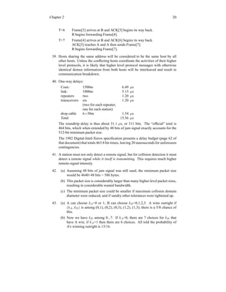 Chapter 2 20
T=6 Frame[3] arrives at B and ACK[3] begins its way back.
R begins forwarding Frame[4].
T=7 Frame[4] arrives at B and ACK[6] begins its way back.
ACK[3] reaches A and A then sends Frame[7].
R begins forwarding Frame[7].
39. Hosts sharing the same address will be considered to be the same host by all
other hosts. Unless the conflicting hosts coordinate the activities of their higher
level protocols, it is likely that higher level protocol messages with otherwise
identical demux information from both hosts will be interleaved and result in
communication breakdown.
40. One-way delays:
Coax: 1500m 6.49 µs
link: 1000m 5.13 µs
repeaters two 1.20 µs
transceivers six 1.20 µs
(two for each repeater,
one for each station)
drop cable 6×50m 1.54 µs
Total: 15.56 µs
The roundtrip delay is thus about 31.1 µs, or 311 bits. The “official” total is
464 bits, which when extended by 48 bits of jam signal exactly accounts for the
512-bit minimum packet size.
The 1982 Digital-Intel-Xerox specification presents a delay budget (page 62 of
that document)that totals 463.8 bit-times, leaving 20 nanoseconds for unforeseen
contingencies.
41. A station must not only detect a remote signal, but for collision detection it must
detect a remote signal while it itself is transmitting. This requires much higher
remote-signal intensity.
42. (a) Assuming 48 bits of jam signal was still used, the minimum packet size
would be 4640+48 bits = 586 bytes.
(b) This packet size is considerably larger than many higher-level packet sizes,
resulting in considerable wasted bandwidth.
(c) The minimum packet size could be smaller if maximum collision domain
diameter were reduced, and if sundry other tolerances were tightened up.
43. (a) A can choose kA=0 or 1; B can choose kB=0,1,2,3. A wins outright if
(kA, kB) is among (0,1), (0,2), (0,3), (1,2), (1,3); there is a 5/8 chance of
this.
(b) Now we have kB among 0...7. If kA=0, there are 7 choices for kB that
have A win; if kA=1 then there are 6 choices. All told the probability of
A’s winning outright is 13/16.
 
